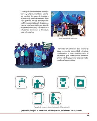 59
• Participar activamente en la consti-
tución y funcionamiento de las me-
sas técnicas de agua, destinadas a
la defensa y garantía del derecho al
agua potable. Allí se identifican los
problemas asociados a la disposición
y almacenamiento del agua potable
en cada comunidad y las medidas o
soluciones transitorias y definitivas
para solventarlos.
Figura 3.10. Imágenes de usos inadecuados del agua potable.
¡Recuerda, el agua es un recurso natural que nos pertenece a todas y todos!
• Participar en campañas para ahorrar el
agua en nuestra comunidad educativa,
combatiendo el derroche innecesario, el
despilfarro por instalaciones sanitarias
en mal estado y cualquier otro uso inade-
cuado del agua potable.
Fuente: Gobernación del estado Vargas.
 