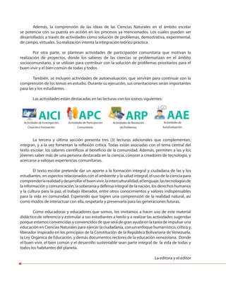 Además, la comprensión de las ideas de las Ciencias Naturales en el ámbito escolar
se potencia con su puesta en acción en los procesos ya mencionados. Los cuales pueden ser
desarrollados a través de actividades como solución de problemas, demostrativa, experimental,
de campo, virtuales. Su realización intenta la integración teórico práctica.
Por otra parte, se plantean actividades de participación comunitaria que motivan la
realización de proyectos, donde los saberes de las ciencias se problematizan en el ámbito
sociocomunitario, y se utilizan para contribuir con la solución de problemas prioritarios para el
buen vivir y el bien común de todas y todos.
También, se incluyen actividades de autoevaluación, que servirán para continuar con la
comprensión de los temas en estudio. Durante su ejecución, sus orientaciones serán importantes
para las y los estudiantes.
Las actividades están destacadas en las lecturas con los íconos siguientes:
La tercera y última sección presenta tres (3) lecturas adicionales que complementan,
integran, y a la vez fomentan la reflexión crítica. Todas están asociadas con el tema central del
texto escolar: los saberes científicos al beneficio de la comunidad. Además, permiten a las y los
jóvenes saber más de una persona destacada en la ciencia, conocer a creadores de tecnología, y
acercarse a valiosas experiencias comunitarias.
El texto escolar pretende dar un aporte a la formación integral y ciudadana de las y los
estudiantes, en aspectos relacionados con el ambiente y la salud integral, el uso de la ciencia para
comprenderlarealidadydesarrollarelbuenvivir,lainterculturalidad,ellenguaje,lastecnologíasde
la información y comunicación, la soberanía y defensa integral de la nación, los derechos humanos
y la cultura para la paz, el trabajo liberador, entre otros conocimientos y valores indispensables
para la vida en comunidad. Esperando que logren una comprensión de la realidad natural, así
como modos de interactuar con ella, respetarla y preservarla para las generaciones futuras.
Como educadoras y educadores que somos, los invitamos a hacer uso de este material
didáctico de referencia y estimular a sus estudiantes a leerlo y a realizar las actividades sugeridas
porque estamos convencidas y convencidos de que será de gran ayuda en la tarea de impulsar una
educación en Ciencias Naturales para ejercer la ciudadanía, con un enfoque humanístico, crítico y
liberador inspirado en los principios de la Constitución de la República Bolivariana de Venezuela,
la Ley Orgánica de Educación, y demás documentos rectores de la educación venezolana. Donde
el buen vivir, el bien común y el desarrollo sustentable sean parte integral de la vida de todas y
todos los habitantes del planeta.
La editora y el editor
AICI ARPAPCActividades de Investigación,
Creación e Innovación.
Actividades de Resolución
de Problemas.
Actividades de Participación
Comunitaria.
AAEActividades de
AutoEvaluación.
 