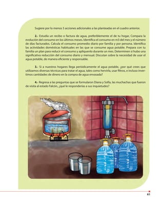 61
Sugiere por lo menos 5 acciones adicionales a las planteadas en el cuadro anterior.
2.- Estudia un recibo o factura de agua, preferiblemente el de tu hogar, Compara la
evolución del consumo en los últimos meses. Identifica el consumo en m3 del mes y el número
de días facturados. Calcula el consumo promedio diario por familia y por persona. Identifica
las actividades domésticas habituales en las que se consume agua potable. Prepara con tu
familia un plan para reducir el consumo y aplíquenlo durante un mes. Determinen si hubo una
significativa reducción del consumo diario y mensual. Discutan sobre la necesidad de usar el
agua potable, de manera eficiente y responsable.
3.- Si a nuestros hogares llega periódicamente el agua potable, ¿por qué crees que
utilizamos diversas técnicas para tratar el agua, tales como hervirla, usar filtros, e incluso inver-
timos cantidades de dinero en la compra de agua envasada?
4.- Regresa a las preguntas que se formularon Diana y Sofía, las muchachas que fueron
de visita al estado Falcón, ¿qué le responderías a sus inquietudes?
 