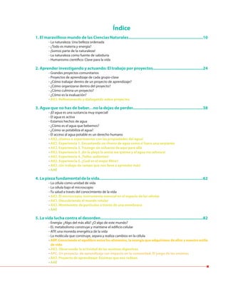 Índice
1. El maravilloso mundo de las Ciencias Naturales...................................................................10
- La naturaleza: Una belleza ordenada
- ¿Todo es materia y energía?
- ¡Somos parte de la naturaleza!
- La naturaleza como fuente de sabiduría
- Humanismo científico: Clave para la vida
2. Aprender investigando y actuando: El trabajo por proyectos.............................................24
- Grandes proyectos comunitarios
- Proyectos de aprendizaje de cada grupo-clase
- ¿Cómo trabajar dentro de un proyecto de aprendizaje?
- ¿Cómo organizarse dentro del proyecto?
- ¿Cómo culmina un proyecto?
- ¿Cómo es la evaluación?
- AICI. Reflexionando y dialogando sobre proyectos
3. Agua que no has de beber…no la dejes de perder...............................................................38
- ¡El agua es una sustancia muy especial!
- El agua es activa
- Estamos hechos de agua
- ¿Cómo es el agua que bebemos?
- ¿Cómo se potabiliza el agua?
- El acceso al agua potable es un derecho humano
- AICI. ¡Vamos a experimentar con las propiedades del agua!
- AICI. Experiencia 1. Encantando un chorro de agua como si fuera una serpiente
- AICI. Experiencia 2. Trasiego sin esfuerzo de aquí para allá
- AICI. Experiencia 3. ¡En la playa la arena me quema y el agua me refresca!
- AICI. Experiencia 4. ¡Tallos sedientes!
- AICI. Experiencia 5. ¿Cuál es el mejor filtro?
- AICI. ¡Un trabajo de campo que nos lleve a aprender más!
- AAE
4. La pieza fundamental de la vida.............................................................................................62
- La célula como unidad de vida
- La célula bajo el microscopio
- Tu salud a través del conocimiento de la vida
- AICI. El microscopio, instrumento esencial en el espacio de las células
- AICI. Descubriendo el mundo celular
- AICI. Movimiento de partículas a través de una membrana
- AAE
5. La vida lucha contra el desorden............................................................................................82
- Energía: ¿Algo del más allá? ¿O algo de este mundo?
- EL metabolismo construye y mantiene el edificio celular
- ATP, una moneda energética de la vida
- La molécula que construye, separa y realiza cambios en la célula
- ARP. Conociendo el equilibro entre los alimentos, la energía que adquirimos de ellos y nuestro estilo
de vida
- AICI. Observando la actividad de las enzimas digestivas
- APC. Un proyecto de aprendizaje con impacto en la comunidad: El juego de las enzimas
- AICI. Proyecto de aprendizaje: Enzimas que nos rodean
- AAE
 