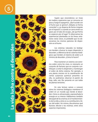 82
Lavidaluchacontraeldesorden
Supón que encendemos un trozo
de madera, esperamos que se consuma un
poco y luego lo apagamos. ¿Qué sucede con
el humo que se genera? ¿Adopta un forma
conocida? o ¿se dispersa de forma irregular
por el espacio?; o cuando un carro emite sus
gases por el tubo de escape, ¿de qué forma
se esparcen por el lugar? Si observamos las
experiencias planteadas en las líneas ante-
riores varias veces, es probable que no ob-
servemos los mismos patrones de disper-
sión en el humo.
Los sistemas naturales no biológi-
cos tienden a buscar la mayor dispersión o
desorden, a diferencia de los sistemas bioló-
gicos que tienden al máximo de orden y al
mínimo de desorden. ¿Cómo lo hacen?
Para mantener un sistema con extre-
mo orden como los vivos, es necesario un
conjunto de factores que en conjunto con-
tribuyan a evitar la dispersión y mantengan
el orden de dicho sistema. Por ejemplo, si
una planta creciera sin la coordinación de
ciertas sustancias químicas presentes en
ella, no podríamos observar el patrón de
hoja, tallo, raíz, flor presente en casi todas
las plantas terrestres.
En esta lectura vamos a conocer
cómo los sistemas biológicos mantienen el
orden en un mundo que tiende al desor-
den. Cómo es almacenada y aprovechada la
energía en su interior. Hablaremos también
del papel de las enzimas en el mantenimien-
to de la vida y cómo es su contribución a fa-
vor del orden. Así mismo, discutiremos qué
factores afectan a las enzimas, entre otros
aspectos importantes.
5
 