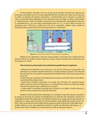 87
Al lado derecho del plato está una escala de las Calorías (energía) que aportan los
alimentos contenidos en él. En la zona izquierda del libro de ejercicios verás otra escala que
te indica la cantidad de Calorías “quemadas” o transformadas por el ejercicio, el estilo de
vida y la velocidad del metabolismo basal. Recuerda que la energía se mide en kilocalorías
y 1 kilocaloría son 1.000 cal. También recuerda que un adolescente, dependiendo del sexo,
su actividad física y con una edad comprendida entre los 12 y 16 años, debe consumir en
promedio entre 1.820 kcal y 3.380 kcal al día. En la simulación utilizan como unidad de
medida la Caloría nutricional (Cal) que es equivalente a 1 kilocaloría.
Debajo de los alimentos y ejercicios seleccionados, encontrarás dos cuadros blancos
donde verás en una gráfica lo que sucede con tu peso, calorías tomadas de los alimentos y las
que quemas en 2 años.
Para orientar tu interacción con la simulación puedes hacer lo siguiente:
• Selecciona los alimentos que consumes en un día de la lista que corresponde a los
alimentos con el botón izquierdo del ratón y arrastra las figuras al plato. Por arriba del
libro de ejercicio se encuentra un listado de actividades físicas, selecciona las que haces
en un día.
• Observa lo que te plantea la simulación para el transcurso de dos años con la dieta y
la actividad física seleccionada.
• Repite esta actividad, colocando en tu plato más alimento (en especial muchos
dulces) del que comes normalmente y sin actividad física. Observa al lado del dibujo
de la persona qué le está sucediendo a su corazón.
• Luego repite la actividad colocando poco alimento en el plato y mucho ejercicio y
observa lo que sucede con la salud del individuo.
Basado en toda la información obtenida en la simulación responde: ¿Qué le sucedería a
tu cuerpo en dos años con la dieta, la actividad física y el estilo de vida que llevas? ¿Cómo es tu
metabolismo basal? (Recuerda que el metabolismo basal es la energía mínina que necesita un
organismo en reposo para funcionar de manera óptima). ¿Qué significado puedes extraer de
éste? ¿Qué consecuencias tiene la dieta alta en azúcares y baja en ejercicios? ¿Qué diferencias
puedes detectar con la otra experiencia donde los niveles de alimentos eran bajos y el
ejercicio alto? ¿Qué cambiarías en tu alimentación y estilo de vida para mejorar?
Figura 5.6. Ventana de la simulación sobre energía y metabolismo.
 