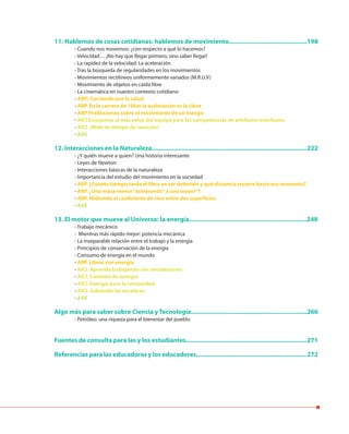 11. Hablemos de cosas cotidianas: hablemos de movimiento..............................................198
- Cuando nos movemos: ¿con respecto a qué lo hacemos?
- Velocidad… ¡No hay que llegar primero, sino saber llegar!
- La rapidez de la velocidad: La aceleración
- Tras la búsqueda de regularidades en los movimientos
- Movimientos rectilíneos uniformemente variados (M.R.U.V)
- Movimiento de objetos en caída libre
- La cinemática en nuestro contexto cotidiano
- ARP: Corriendo por la salud
- ARP. En la carrera de 100m la aceleración es la clave
- ARP Predicciones sobre el movimiento de un mango
- AICI Escojamos al más veloz del equipo para las competencias de atletismo interliceos
- AICI. ¡Mide tu tiempo de reacción!
- AAE
12. Interacciones en la Naturaleza...........................................................................................222
- ¿Y quién mueve a quien? Una historia interesante
- Leyes de Newton
- Interacciones básicas de la naturaleza
- Importancia del estudio del movimiento en la sociedad
- ARP. ¿Cuánto tiempo tarda el libro en ser detenido y qué distancia recorre hasta ese momento?
- ARP. ¿Una masa menor“acelerando”a una mayor”?
- ARP. Midiendo el coeficiente de roce entre dos superficies
- AAE
13. El motor que mueve al Universo: la energía.....................................................................248
- Trabajo mecánico
- Mientras más rápido mejor: potencia mecánica
- La inseparable relación entre el trabajo y la energía
- Principios de conservación de la energía
- Consumo de energía en el mundo
- ARP. Libros con energía
- AICI .Aprende trabajando con simulaciones
- AICI. Cambios de energía
- AICI. Energía para la comunidad
- AICI. Subiendo las escaleras
- AAE
Algo más para saber sobre Ciencia y Tecnología....................................................................266
- Petróleo: una riqueza para el bienestar del pueblo
Fuentes de consulta para las y los estudiantes.......................................................................271
Referencias para las educadoras y los educadores.................................................................272
 