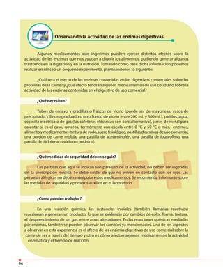 96
Observando la actividad de las enzimas digestivas
Algunos medicamentos que ingerimos pueden ejercer distintos efectos sobre la
actividad de las enzimas que nos ayudan a digerir los alimentos, pudiendo generar algunos
trastornos en la digestión y en la nutrición. Tomando como base dicha información podemos
realizar en el liceo un pequeño experimento, planteándonos lo siguiente:
¿Cuál será el efecto de las enzimas contenidas en los digestivos comerciales sobre las
proteínas de la carne? y ¿qué efecto tendrán algunos medicamentos de uso cotidiano sobre la
actividad de las enzimas contenidas en el digestivo de uso comercial?
¿Qué necesitan?
Tubos de ensayo y gradillas o frascos de vidrio (puede ser de mayonesa, vasos de
precipitado, cilindro graduado u otro frasco de vidrio entre 200 mL y 300 mL), palillos, agua,
cocinilla eléctrica o de gas (las cafeteras eléctricas son otra alternativa), jarras de metal para
calentar si es el caso, goteros, termómetro con escala entre 0 °C y 50 °C o más, enzimas,
alimento y medicamentos (tintura de yodo, suero fisiológico, pastillas digestivas de uso comercial,
una porción de carne molida, una pastilla de acetaminofén, una pastilla de ibuprofeno, una
pastilla de diclofenaco sódico o potásico).
¿Qué medidas de seguridad deben seguir?
Las pastillas que aquí se indican son para uso de la actividad, no deben ser ingeridas
sin la prescripción médica. Se debe cuidar de que no entren en contacto con los ojos. Las
personas alérgicas no deben manipular estos medicamentos. Se recomienda informarse sobre
las medidas de seguridad y primeros auxilios en el laboratorio.
¿Cómo pueden trabajar?
En una reacción química, las sustancias iniciales (también llamadas reactivos)
reaccionan y generan un producto, lo que se evidencia por cambios de color, forma, textura,
el desprendimiento de un gas, entre otras alteraciones. En las reacciones químicas mediadas
por enzimas, también se pueden observar los cambios ya mencionados. Una de los aspectos
a observar en esta experiencia es el efecto de las enzimas digestivas de uso comercial sobre la
carne de res a través del tiempo y otro es cómo afectan algunos medicamentos la actividad
enzimática y el tiempo de reacción.
 