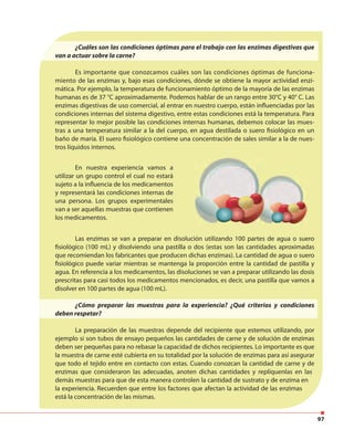 97
En nuestra experiencia vamos a
utilizar un grupo control el cual no estará
sujeto a la influencia de los medicamentos
y representará las condiciones internas de
una persona. Los grupos experimentales
van a ser aquellas muestras que contienen
los medicamentos.
¿Cuáles son las condiciones óptimas para el trabajo con las enzimas digestivas que
van a actuar sobre la carne?
Es importante que conozcamos cuáles son las condiciones óptimas de funciona-
miento de las enzimas y, bajo esas condiciones, dónde se obtiene la mayor actividad enzi-
mática. Por ejemplo, la temperatura de funcionamiento óptimo de la mayoría de las enzimas
humanas es de 37 °C aproximadamente. Podemos hablar de un rango entre 30°C y 40° C. Las
enzimas digestivas de uso comercial, al entrar en nuestro cuerpo, están influenciadas por las
condiciones internas del sistema digestivo, entre estas condiciones está la temperatura. Para
representar lo mejor posible las condiciones internas humanas, debemos colocar las mues-
tras a una temperatura similar a la del cuerpo, en agua destilada o suero fisiológico en un
baño de maría. El suero fisiológico contiene una concentración de sales similar a la de nues-
tros líquidos internos.
Las enzimas se van a preparar en disolución utilizando 100 partes de agua o suero
fisiológico (100 mL) y disolviendo una pastilla o dos (estas son las cantidades aproximadas
que recomiendan los fabricantes que producen dichas enzimas). La cantidad de agua o suero
fisiológico puede variar mientras se mantenga la proporción entre la cantidad de pastilla y
agua. En referencia a los medicamentos, las disoluciones se van a preparar utilizando las dosis
prescritas para casi todos los medicamentos mencionados, es decir, una pastilla que vamos a
disolver en 100 partes de agua (100 mL).
¿Cómo preparar las muestras para la experiencia? ¿Qué criterios y condiciones
deben respetar?
La preparación de las muestras depende del recipiente que estemos utilizando, por
ejemplo si son tubos de ensayo pequeños las cantidades de carne y de solución de enzimas
deben ser pequeñas para no rebasar la capacidad de dichos recipientes. Lo importante es que
la muestra de carne esté cubierta en su totalidad por la solución de enzimas para así asegurar
que todo el tejido entre en contacto con estas. Cuando conozcan la cantidad de carne y de
enzimas que consideraron las adecuadas, anoten dichas cantidades y replíquenlas en las
demás muestras para que de esta manera controlen la cantidad de sustrato y de enzima en
la experiencia. Recuerden que entre los factores que afectan la actividad de las enzimas
está la concentración de las mismas.
 