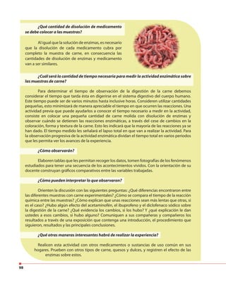 98
¿Qué cantidad de disolución de medicamento
se debe colocar a las muestras?
Al igual que la solución de enzimas, es necesario
que la disolución de cada medicamento cubra por
completo la muestra de carne, en consecuencia las
cantidades de disolución de enzimas y medicamento
van a ser similares.
¿Cuál será la cantidad de tiempo necesaria para medir la actividad enzimática sobre
las muestras de carne?
Para determinar el tiempo de observación de la digestión de la carne debemos
considerar el tiempo que tarda ésta en digerirse en el sistema digestivo del cuerpo humano.
Este tiempo puede ser de varios minutos hasta inclusive horas. Consideren utilizar cantidades
pequeñas, esto minimizará de manera apreciable el tiempo en que ocurren las reacciones. Una
actividad previa que puede ayudarlos a conocer el tiempo necesario a medir en la actividad,
consiste en colocar una pequeña cantidad de carne molida con disolución de enzimas y
observar cuándo se detienen las reacciones enzimáticas, a través del cese de cambios en la
coloración, forma y textura de la carne. Esto les indicará que la mayoría de las reacciones ya se
han dado. El tiempo medido les señalará el lapso total en que van a realizar la actividad. Para
la observación progresiva de la actividad enzimática dividan el tiempo total en varios periodos
que les permita ver los avances de la experiencia.
¿Cómo observarán?
Elaboren tablas que les permitan recoger los datos, tomen fotografías de los fenómenos
estudiados para tener una secuencia de los acontecimientos vividos. Con la orientación de su
docente construyan gráficos comparativos entre las variables trabajadas.
¿Cómo pueden interpretar lo que observaron?
Orienten la discusión con las siguientes preguntas: ¿Qué diferencias encontraron entre
las diferentes muestras con carne experimentales? ¿Cómo se compara el tiempo de la reacción
química entre las muestras? ¿Cómo explican que unas reacciones sean más lentas que otras, si
es el caso? ¿Hubo algún efecto del acetaminofén, el ibuprofeno y el diclofenaco sódico sobre
la digestión de la carne? ¿Qué evidencia los cambios, si los hubo? Y ¿qué explicación le dan
ustedes a esos cambios, si hubo alguno? Comuniquen a sus compañeras y compañeros los
resultados a través de una exposición que contenga una introducción, el procedimiento que
siguieron, resultados y las principales conclusiones.
¿Qué otras maneras interesantes habrá de realizar la experiencia?
Realicen esta actividad con otros medicamentos o sustancias de uso común en sus
hogares. Prueben con otros tipos de carne, quesos y dulces, y registren el efecto de las
enzimas sobre estos.
 