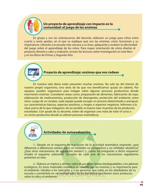 99
1.- Basado en el esquema de regulación de la actividad enzimática responde: ¿qué
diferencia o diferencias existen entre un inhibidor no competitivo y un inhibidor alostérico?
¿Qué otros mecanismos de regulación existen? y ¿cómo los integrarías a dicho esquema?
Amplia el esquema colocando ejemplos de cada uno de los mecanismos regulatorios
presentes en éste.
2.- Elabora un tríptico y afiches sobre el uso de las bolsas biodegradables y los jabones
ecológicos. En estos materiales establece su relación con las enzimas y su importancia para
el ambiente. Llévalos a los mercados y a las personas que están en los alrededores de tu
escuela y conviértete en un multiplicador de los beneficios que tienen estos productos
sobre la vida y el ambiente.
En grupo y con las orientaciones del docente, elaboren un juego para niños entre
cuarto y sexto grados, en el que se explique qué son las enzimas, cómo funcionan y su
importancia. Llévenlo a la escuela más cercana a su liceo, aplíquenlo y evalúen la efectividad
del juego sobre el aprendizaje de los niños. Para mayor orientación de cómo diseñar el
proyecto, llevarlo a cabo y evaluarlo, revisen las lecturas sobre investigación en este libro
y en los libros de Primer y Segundo Año.
En nuestra vida diaria están presentes muchas enzimas. No solo las del interior de
nuestro propio organismo, sino otras de las que nos beneficiamos quizás sin saberlo. Por
equipos, pueden organizarse para indagar sobre algunos procesos productivos donde
intervienen enzimas. Consideren áreas como: preparación de alimentos, fabricación de ropa,
elaboración de medicamentos, producción de detergentes, protección del ambiente, entre
otros. Luego de un sondeo, cada equipo puede escoger un proceso determinado y averiguar
sus características básicas, aspectos positivos, y riesgos o aspectos negativos. Informen a la
clase acerca de lo que indagaron: de ser posible, es bueno traer muestras de los productos
estudiados. Con ayuda de su docente, traten de organizar una visita de todo el curso a
un centro productivo donde se utilicen procesos enzimáticos.
Un proyecto de aprendizaje con impacto en la
comunidad: el juego de las enzimas
Proyecto de aprendizaje: enzimas que nos rodean
Actividades de autoevaluación
 