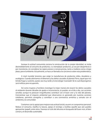 103
Aunque la actitud consumista cercena la construcción de tu propia identidad, se incita
desmedidamente al consumo de productos, o a reemplazar productos, ya sea por desperfecto o
por monotonía, sin considerar las repercusiones o consecuencias, tanto a mediano como a largo
plazo, para el ambiente. Actualmente, se hace un llamado a la conciencia sobre esta problemática.
A nivel mundial tenemos que exigir la manufactura de productos útiles, duraderos y
ecológicos. Cuando advirtamos el deterioro y los daños causados al planeta Tierra, aquel que nos
brinda hogar y sustento, quizás sea muy tarde y la tecnología“avanzada”de la cual dispongamos
será ineficaz para recuperarlo.
Así como mujeres y hombres investigan la mejor manera de resarcir los daños causados
al ambiente durante décadas de apatía e inconsciencia, tú puedes, en el día a día, con acciones
sencillas aunque te parezcan insignificantes contribuir con el buen vivir y la vida del planeta.
Concientizar que el impacto ambiental que observamos es generado por nuestras acciones
cotidianas, permitirá corregirlas y contribuir a una convivencia armónica y sensata con el
ambiente y la comunidad.
Contamos con tu apoyo para mejorar esta actitud social y asumir un compromiso personal.
Reduce el consumo, clasifica tu basura, apoya el reciclaje y reutiliza aquello que aún puedes
aprovechar (papel), entre otros. Favorece el ciclo del altruista en búsqueda del buen vivir, el bien
común y el desarrollo sustentable.
 