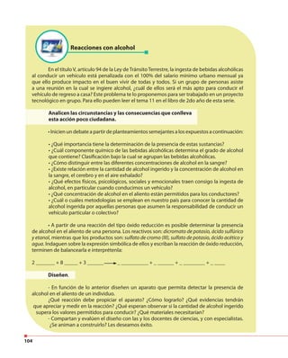 104
Reacciones con alcohol
En el título V, artículo 94 de la Ley deTránsitoTerrestre, la ingesta de bebidas alcohólicas
al conducir un vehículo está penalizada con el 100% del salario mínimo urbano mensual ya
que ello produce impacto en el buen vivir de todas y todos. Si un grupo de personas asiste
a una reunión en la cual se ingiere alcohol, ¿cuál de ellos será el más apto para conducir el
vehículo de regreso a casa? Este problema te lo proponemos para ser trabajado en un proyecto
tecnológico en grupo. Para ello pueden leer el tema 11 en el libro de 2do año de esta serie.
Analicen las circunstancias y las consecuencias que conlleva
esta acción poco ciudadana.
• Inicien un debate a partir de planteamientos semejantes a los expuestos a continuación:
• ¿Qué importancia tiene la determinación de la presencia de estas sustancias?
• ¿Cuál componente químico de las bebidas alcohólicas determina el grado de alcohol
que contiene? Clasificación bajo la cual se agrupan las bebidas alcohólicas.
• ¿Cómo distinguir entre las diferentes concentraciones de alcohol en la sangre?
• ¿Existe relación entre la cantidad de alcohol ingerido y la concentración de alcohol en
la sangre, el cerebro y en el aire exhalado?
• ¿Qué efectos físicos, psicológicos, sociales y emocionales traen consigo la ingesta de
alcohol, en particular cuando conducimos un vehículo?
• ¿Qué concentración de alcohol en el aliento están permitidos para los conductores?
• ¿Cuál o cuáles metodologías se emplean en nuestro país para conocer la cantidad de
alcohol ingerida por aquellas personas que asumen la responsabilidad de conducir un
vehículo particular o colectivo?
• A partir de una reacción del tipo óxido reducción es posible determinar la presencia
de alcohol en el aliento de una persona. Los reactivos son: dicromato de potasio, ácido sulfúrico
y etanol, mientras que los productos son: sulfato de cromo (III), sulfato de potasio, ácido acético y
agua. Indaguen sobre la expresión simbólica de ellos y escriban la reacción de óxido reducción,
terminen de balancearla e interprétenla:
2 _______ + 8 _____ + 3 ______ _ __________ + _ ______ + _ ________ + _ ____
Diseñen.
- En función de lo anterior diseñen un aparato que permita detectar la presencia de
alcohol en el aliento de un individuo.
¿Qué reacción debe propiciar el aparato? ¿Cómo lograrlo? ¿Qué evidencias tendrán
que apreciar y medir en la reacción? ¿Qué esperan observar si la cantidad de alcohol ingerido
supera los valores permitidos para conducir? ¿Qué materiales necesitarían?
- Compartan y evalúen el diseño con las y los docentes de ciencias, y con especialistas.
¿Se animan a construirlo? Les deseamos éxito.
 
