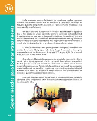 106
Separamezclasparaformarotrasnuevas
En la naturaleza ocurren diariamente sin percatarnos muchas reacciones
químicas, también encontramos muchos elementos y compuestos mezclados. Es
frecuente que estos componentes sean aislados y posteriormente utilizados de otra
manera por los seres humanos.
Una de las reacciones más comunes es la reacción de combustión de la gasolina.
Esta se lleva a cabo con una de las mezclas de mayor notoriedad en la cotidianidad,
la gasolina. A su vez, para que se produzca la reacción de combustión es necesario
realizar una mezcla de aire y combustible. El aire también es una mezcla y uno de sus
componentes es el oxígeno. Dependiendo de la proporción de los componentes de la
mezcla (aire-combustible) variará el tipo de reacción que se llevará a cabo.
La combustión completa de la gasolina generará como productos mayoritarios
dióxido de carbono (CO2
) y agua (H2
O). Sin embargo, la combustión incompleta
promueve la formación de monóxido de carbono (CO) y agua (H2
O). Por lo general,
estos productos se mezclan con el aire.
Dependiendo del estado físico en que se encuentren los componentes de una
mezcla (sólido, líquido o gaseoso) y del tipo de mezcla (homogénea o heterogénea)
tendrás que seleccionar uno o varios procedimientos adecuados cuando quieras
separar algún componente. Por ejemplo, la gasolina es una mezcla de compuestos
orgánicos obtenida del petróleo y requiere de procesos de separación industrial.
Mientras que el análisis de muestras de sangre involucra otros procedimientos de
separación que son realizados en los laboratorios.
En esta lectura analizaremos algunas técnicas y procedimientos de separación
de mezclas cuyos componentes sufren transformaciones físicas pero se mantienen sin
reaccionar entre ellos.
19
 