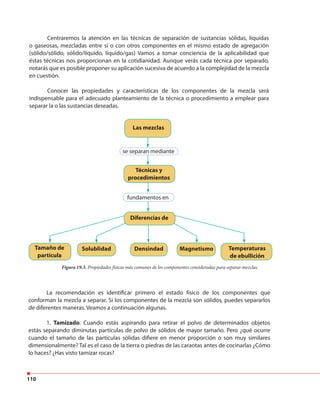110
Centraremos la atención en las técnicas de separación de sustancias sólidas, líquidas
o gaseosas, mezcladas entre sí o con otros componentes en el mismo estado de agregación
(sólido/sólido, sólido/líquido, líquido/gas) Vamos a tomar conciencia de la aplicabilidad que
éstas técnicas nos proporcionan en la cotidianidad. Aunque verás cada técnica por separado,
notarás que es posible proponer su aplicación sucesiva de acuerdo a la complejidad de la mezcla
en cuestión.
Conocer las propiedades y características de los componentes de la mezcla será
indispensable para el adecuado planteamiento de la técnica o procedimiento a emplear para
separar la o las sustancias deseadas.
Las mezclas
Técnicas y
procedimientos
Diferencias de
Tamaño de
partícula
Solublidad Densindad Magnetismo Temperaturas
de ebullición
se separan mediante
fundamentos en
Figura 19.3. Propiedades físicas más comunes de los componentes consideradas para separar mezclas.
La recomendación es identificar primero el estado físico de los componentes que
conforman la mezcla a separar. Si los componentes de la mezcla son sólidos, puedes separarlos
de diferentes maneras. Veamos a continuación algunas.
1. Tamizado. Cuando estás aspirando para retirar el polvo de determinados objetos
estás separando diminutas partículas de polvo de sólidos de mayor tamaño. Pero ¿qué ocurre
cuando el tamaño de las partículas sólidas difiere en menor proporción o son muy similares
dimensionalmente? Tal es el caso de la tierra o piedras de las caraotas antes de cocinarlas ¿Cómo
lo haces? ¿Has visto tamizar rocas?
 