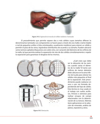 111
Figura 19.4. Separación de mezclas de sólidos mediante el tamizado.
El procedimiento que permite separar dos o más sólidos cuyos tamaños difieran lo
denominamos tamizado. Los componentes se hacen pasar a través de una malla o tamiz (tejido
o red de pequeños anillos o hilos entrelazados, usualmente metálicos) para retener un sólido y
permitir el paso de los otros, lográndose distribuirlos de acuerdo a su tamaño. Pueden ubicarse
varios tamices apilados/dispuestos uno sobre otro, con variación del diámetro de los orificios de
la malla, tal que permita realizar la separación de más de dos sólidos simultáneamente o repetir
la separación para garantizar el desglose de los mismos.
Figura 19.5.Tamización.
¿Cuál crees que debe
ser la ubicación de los tami-
ces cuando varías el diáme-
tro de la malla? El tamiz con
orificios de menor diámetro
debe ubicarse en la zona infe-
rior de la pila para retener los
sólidos más pequeños al final
de la separación. Este proce-
dimiento puede realizarse en
seco o por vía húmeda de-
pendiendo del tipo de sólido.
Esta técnica es muy usada en
el trabajo con suelos arcillo-
sos, limosos o arenosos para
realizar ensayos de campo
relacionados con la determi-
nación de su textura. Además
tiene aplicaciones en la selec-
ción de minerales, análisis de
polvos, repostería y otros.
 