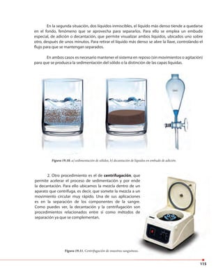 115
En la segunda situación, dos líquidos inmiscibles, el líquido más denso tiende a quedarse
en el fondo, fenómeno que se aprovecha para separarlos. Para ello se emplea un embudo
especial, de adición o decantación, que permite visualizar ambos líquidos, ubicados uno sobre
otro, después de unos minutos. Para retirar el líquido más denso se abre la llave, controlando el
flujo para que se mantengan separados.
En ambos casos es necesario mantener el sistema en reposo (sin movimientos o agitación)
para que se produzca la sedimentación del sólido o la distinción de las capas líquidas.
Figura 19.10. a) sedimentación de sólidos, b) decantación de líquidos en embudo de adición.
2. Otro procedimiento es el de centrifugación, que
permite acelerar el proceso de sedimentación y por ende
la decantación. Para ello ubicamos la mezcla dentro de un
aparato que centrifuga, es decir, que somete la mezcla a un
movimiento circular muy rápido. Una de sus aplicaciones
es en la separación de los componentes de la sangre.
Como puedes ver, la decantación y la centrifugación son
procedimientos relacionados entre sí como métodos de
separación ya que se complementan.
115
, que
permite acelerar el proceso de sedimentación y por ende
la decantación. Para ello ubicamos la mezcla dentro de un
aparato que centrifuga, es decir, que somete la mezcla a un
movimiento circular muy rápido. Una de sus aplicaciones
es en la separación de los componentes de la sangre.
Como puedes ver, la decantación y la centrifugación son
procedimientos relacionados entre sí como métodos de
Figura 19.11. Centrifugación de muestras sanguíneas.
 