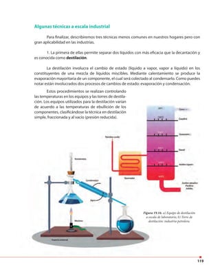 119
Algunas técnicas a escala industrial
Para finalizar, describiremos tres técnicas menos comunes en nuestros hogares pero con
gran aplicabilidad en las industrias.
1. La primera de ellas permite separar dos líquidos con más eficacia que la decantación y
es conocida como destilación.
La destilación involucra el cambio de estado (líquido a vapor, vapor a líquido) en los
constituyentes de una mezcla de líquidos miscibles. Mediante calentamiento se produce la
evaporación mayoritaria de un componente, el cual será colectado al condensarlo. Como puedes
notar están involucrados dos procesos de cambios de estado: evaporación y condensación.
Figura 19.16. a) Equipo de destilación
a escala de laboratorio, b) Torre de
destilación: industria petrolera.
Estos procedimientos se realizan controlando
las temperaturas en los equipos y las torres de destila-
ción. Los equipos utilizados para la destilación varían
de acuerdo a las temperaturas de ebullición de los
componentes, clasificándose la técnica en destilación
simple, fraccionada y al vacío (presión reducida).
Figura 19.16. a) Equipo de destilación
a escala de laboratorio, b) Torre de
destilación: industria petrolera.
ción. Los equipos utilizados para la destilación varían
de acuerdo a las temperaturas de ebullición de los
componentes, clasificándose la técnica en destilación
simple, fraccionada y al vacío (presión reducida).
 