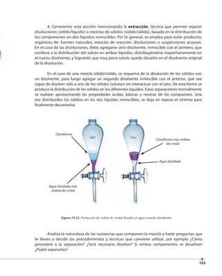 123
4. Cerraremos esta sección mencionando la extracción, técnica que permite separar
disoluciones (sólido/líquido) o mezclas de sólidos (sólido/sólido), basada en la distribución de
los componentes en dos líquidos inmiscibles. Por lo general, se emplea para aislar productos
orgánicos de: fuentes naturales, mezclas de reacción, disoluciones o suspensiones acuosas.
En el caso de las disoluciones, debe agregarse otro disolvente, inmiscible con el primero, que
conlleve a la distribución del soluto en ambos líquidos, distribuyéndose mayoritariamente en
el nuevo disolvente, y logrando que muy poco soluto quede disuelto en el disolvente original
de la disolución.
En el caso de una mezcla sólido/sólido, se requerirá de la disolución de los sólidos con
un disolvente, para luego agregar un segundo disolvente inmiscible con el anterior, que sea
capaz de disolver sólo a uno de los sólidos (solutos) sin interactuar con el otro. De esta forma se
produce la distribución de los sólidos en los diferentes líquidos. Estas separaciones normalmente
se realizan aprovechando las propiedades ácidas, básicas y neutras de los compuestos. Una
vez distribuidos los sólidos en los dos líquidos inmiscibles, se deja en reposo el sistema para
finalmente decantarlos.
Cloroformo
Agua destilada más
violeta de cristal
Agua destilada
Cloroformo más violeta
de cristal
Figura 19.22. Extracción de violeta de cristal disuelto en agua usando cloroformo.
Analiza la naturaleza de las sustancias que componen la mezcla y hazte preguntas que
te lleven a decidir los procedimientos y técnicas que conviene utilizar, por ejemplo ¿Cómo
procederé a la separación? ¿Será necesario disolver? Si ambos componentes se disuelven
¿Podré separarlos?
 