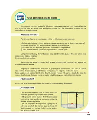 125
¿Qué compone a cada tinta?
¿Qué necesitan?
En función de lo anterior preparen una lista con los materiales y búsquenlos.
¿Cómo lo harán?
• Recorten el papel en tiras e ideen un modo
para que queden colgadas en el recipiente.
• Dibujen uno o más puntos de tinta separados
entre sí, tal que queden a una cierta distancia
del borde inferior y lateral.
• En un recipiente transparente, agreguen el
solvente (alcohol) de manera que la altura del
líquido quede por debajo de los puntos aplica-
dos al introducir las tiras.
Tu grupo reciben tres bolígrafos diferentes de tinta negra y una nota de papel escrita
con alguno de ellos, en la que dice: Averigüen con qué tinta fue escrita esto. Los invitamos a
debatir sobre este problema.
Analicen el problema
Plantéense algunas preguntas para iniciar el debate como por ejemplo:
¿Qué características o evidencias tienen para argumentar que la tinta es una mezcla?
¿Qué tipo de mezcla es? ¿Cómo pueden verificar esta respuesta?
¿En qué estado físico parece que se encuentran sus componentes?
¿Cómo podemos saber cuántos componentes la constituyen?
Comparen ventajas y desventajas de los procedimientos que podrían ser útiles para
separar este tipo de mezclas.
Un procedimiento posible.
A continuación les proponemos la técnica de cromatografía en papel para separar los
componentes de la tinta.
Propongan una hipótesis acerca de lo que esperan observar en cada caso al utilizar
esta técnica de separación, si la tinta está compuesta por 2 o por 3 sustancias puras.
Cada grupo puede trabajar con la tinta de un bolígrafo y luego integrar los resultados para dar
respuesta a la tarea. Discutan como se realiza esta técnica y que materiales necesitarán.
 