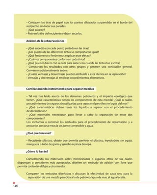 126
• Coloquen las tiras de papel con los puntos dibujados suspendido en el borde del
recipiente, sin tocar sus paredes.
• ¿Qué sucede?
• Retiren la tira del recipiente y dejen secarlas.
Análisis de las observaciones
• ¿Qué sucedió con cada punto pintado en las tiras?
• ¿Los puntos de las diferentes tintas se comportaron igual?
• ¿Qué fenómeno o fenómenos explican este efecto?
• ¿Cuántos componentes conforman cada tinta?
• ¿Qué pueden hacer con la nota para saber con cuál de las tintas fue escrita?
• Compartan los resultados con otros grupos y generen una conclusión general.
Conversen adicionalmente sobre:
• ¿Cuáles ventajas y desventajas pueden atribuirle a esta técnica en la separación?
• Ventajas y desventajas al emplear procedimientos alternativos.
Confeccionando instrumentos para separar mezclas
• Tal vez has leído acerca de los derrames petroleros y el impacto ecológico que
tienen. ¿Qué características tienen los componentes de esta mezcla? ¿Cuál o cuáles
procedimientos de separación utilizarías para separar el petróleo y el agua del mar?
• ¿Qué características deben tener los líquidos a separar con el procedimiento
de decantación?
• ¿Qué materiales necesitarán para llevar a cabo la separación de estos dos
componentes?
Los invitamos a construir los embudos para el procedimiento de decantación y a
probarlos con una mezcla de aceite comestible y agua.
¿Qué pueden usar?
• Recipiente plástico, objeto que permita perforar el plástico, inyectadora sin aguja,
manguera o tubo de goma y gancho o pinza de ropa.
¿Cómo lo harán?
Considerando los materiales antes mencionados o algunos otros de los cuales
dispongan o consideren más apropiados, diseñen un embudo de adición con llave que
permita controlar el flujo y otro sin ella.
Comparen los embudos diseñados y discutan la efectividad de cada uno para la
separación de una mezcla parecida a la de petróleo/agua de mar, el agua/aceite.
 