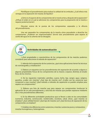 127
Planifiquen el procedimiento para evaluar la calidad de los embudos. ¿Cuál ofrece más
ventajas en la separación de mezclas de líquidos?
¿Cómo es el aspecto de los componentes de la mezcla antes y después de la separación?
¿Influye el orden en el cual se adicionan los componentes para la preparación de la mezcla a
separar posteriormente?.
Discutan acerca de la pureza de los componentes separados y la eficacia
del procedimiento.
Una vez separados los componentes de la mezcla cómo procederán a desechar los
componentes. ¿Pudieran ser reaprovechados? Servirá este procedimiento para separar el
aceite del agua en la cañerías de los desagües.
Actividades de autoevaluación
1.¿Qué propiedades o características de los componentes de las mezclas podemos
considerar para seleccionar el método de separación?
2. Además de la separación de las sustancias, ¿qué otras aplicaciones tienen las técnicas
de cromatografía y cristalización?
3. Elabora un esquema con los procedimientos de separación de acuerdo a alguna o
algunas propiedades físicas de los componentes de la mezcla a separar, distintas al estado
físico de los mismos.
4. De los siguientes materiales: petróleo, cuarzo, leche, leja, sangre, agua, oxígeno,
gasolina, ¿cuáles son mezclas? ¿Qué tipo de mezclas son? ¿Cuáles son las sustancias que
componen a esas mezclas? ¿Qué método o métodos de separación se pueden emplear para
separar sus componentes?
5. Elabora una lista de mezclas que para separar sus componentes involucren la
aplicación de un solo procedimiento, y otra lista de mezclas que puedan separarse mediante
dos o más procedimientos diferentes.
6. En las diferentes actividades productivas que se llevan a cabo en las comunidades
(comercio, industria, construcción, residenciales, escolares, salud, otras), ¿qué mezclas se
emplean? ¿Qué utilidad tienen? ¿Qué tipo de mezclas son? ¿Qué técnicas de separación de los
componentes se emplean?
7. Establece las diferencias entre sustancias y mezclas; sustancias puras y compuestos;
mezclas homogéneas y heterogéneas.
 