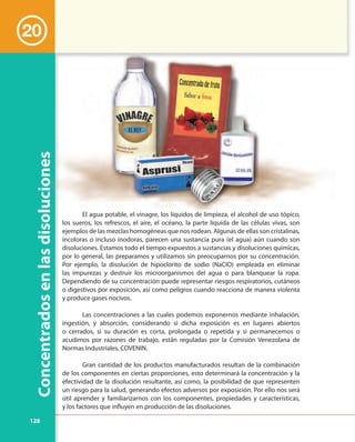 128
20
Concentradosenlasdisoluciones
El agua potable, el vinagre, los líquidos de limpieza, el alcohol de uso tópico,
los sueros, los refrescos, el aire, el océano, la parte líquida de las células vivas, son
ejemplos de las mezclas homogéneas que nos rodean. Algunas de ellas son cristalinas,
incoloras o incluso inodoras, parecen una sustancia pura (el agua) aún cuando son
disoluciones. Estamos todo el tiempo expuestos a sustancias y disoluciones químicas,
por lo general, las preparamos y utilizamos sin preocuparnos por su concentración.
Por ejemplo, la disolución de hipoclorito de sodio (NaClO) empleada en eliminar
las impurezas y destruir los microorganismos del agua o para blanquear la ropa.
Dependiendo de su concentración puede representar riesgos respiratorios, cutáneos
o digestivos por exposición, así como peligros cuando reacciona de manera violenta
y produce gases nocivos.
Las concentraciones a las cuales podemos exponernos mediante inhalación,
ingestión, y absorción, considerando si dicha exposición es en lugares abiertos
o cerrados, si su duración es corta, prolongada o repetida y si permanecemos o
acudimos por razones de trabajo, están reguladas por la Comisión Venezolana de
Normas Industriales, COVENIN.
Gran cantidad de los productos manufacturados resultan de la combinación
de los componentes en ciertas proporciones, esto determinará la concentración y la
efectividad de la disolución resultante, así como, la posibilidad de que representen
un riesgo para la salud, generando efectos adversos por exposición. Por ello nos será
útil aprender y familiarizarnos con los componentes, propiedades y características,
y los factores que influyen en producción de las disoluciones.
 
