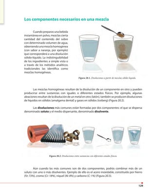 129
Cuando preparas una bebida
instantánea en polvo, mezclas cierta
cantidad del contenido del sobre
con determinado volumen de agua,
obteniendounamezclahomogénea
(con sabor a naranja, por ejemplo)
que corresponderá a una disolución
sólido-líquido. La indistinguibilidad
de los ingredientes a simple vista o
a través de los métodos analíticos
tradicionales las identifica como
mezclas homogéneas.
Aún cuando las más comunes son de dos componentes, podrás combinar más de un
soluto con uno o más disolventes. Ejemplo de ello es el acero inoxidable, constituido por hierro
(Fe: 73%), cromo (Cr: 18%), níquel (Ni: 8%) y carbono (C: 1%) (Figura 20.3).
Las mezclas homogéneas resultan de la disolución de un componente en otro y pueden
producirse entre sustancias con iguales o diferentes estados físicos. Por ejemplo, algunas
aleaciones resultan de la disolución de un metal en otro (latón), también se producen disoluciones
de líquidos en sólidos (amalgama dental) y gases en sólidos (iceberg) (Figura 20.2).
Las disoluciones más comunes están formadas por dos componentes: el que se dispersa
denominado soluto y el medio dispersante, denominado disolvente.
Los componentes necesarios en una mezcla
Figura 20.1. Disoluciones a partir de mezclas sólido-líquido.
Figura 20.2. Disoluciones entre sustancias con diferentes estados físicos.
Cuando preparas una bebida
instantánea en polvo, mezclas cierta
cantidad del contenido del sobre
con determinado volumen de agua,
obteniendounamezclahomogénea
(con sabor a naranja, por ejemplo)
que corresponderá a una disolución
sólido-líquido. La indistinguibilidad
de los ingredientes a simple vista o
a través de los métodos analíticos
tradicionales las identifica como
Los componentes necesarios en una mezcla
y el medio dispersante, denominado
Figura 20.2. Disoluciones entre sustancias con diferentes estados físicos.
 