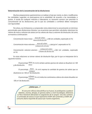 138
Determinación de la concentración de las disoluciones
Muchas preparaciones gastronómicas se realizan al ojo por ciento, es decir, modificamos
las cantidades sugeridas sin preocuparnos de la solubilidad, de acuerdo a las necesidades o
gustos. A escala de cualquier industria o laboratorio, es necesario conocer con precisión la
concentración de las disoluciones, por lo que las cantidades a combinar deben manejarse
con rigurosidad.
Por ahora, nos limitaremos a comprender cómo determinar la concentración en términos
porcentuales para disoluciones binarias. Las ecuaciones que permiten calcularlas relacionan los
valores de masa o volumen de soluto con los valores de masa o volumen de disolución, tal como
se muestra a continuación:
Concentración masa-masa: 100
masa desoluto
x
masa dedisolución
(sin unidades, expresado en %)
Concentración masa-volumen: 100
masa desoluto
x
volumendesolvente
(g/cm3
, expresado en %)
Concentración volumen-volumen: 100
volumendesoluto
x
volumendedisolución
(sin unidades, expresado
en %)
En estas relaciones se toman valores de disolución fijos, por lo que se interpretan de la
siguiente manera:
El porcentaje masa
masa
(% m/m) señala cuántos gramos de soluto se disuelven en 100
g de disolución.
El porcentaje masa
volumen
(% m/v) expresa la cantidad de gramos de soluto que se
disolvieron en 100 cm3
de disolución.
El porcentaje
volumen
volumen
(% v/v) indica los centímetros cúbicos de soluto disueltos en
100 cm3
de disolución.
¿Sabías que…?
Al consumir refresco descalcificas tus huesos, te predispones a padecer
diabetes, anemia, alergias, te generas daños a nivel neurológico, deterioras
tu flora intestinal (afectando la coagulación de la sangre). Una lata contiene
5 cucharadas de azúcar, lo que representa el 60% del contenido y el 80% del
consumo diario requerido de azúcar por nuestro organismo.
 