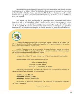 139
Generalizamos estas unidades de concentración como aquellas que relacionan la cantidad
de soluto disuelto en 100 g o 100 cm3
de disolución. Cada ecuación relaciona implícitamente la
cantidad total de soluto disuelto con la cantidad total de disolvente. Recordemos que la cantidad
de disolución es igual a la suma de las cantidades de soluto y disolvente, ya sea en medidas de
masa o de volumen.
Para aplicar con éxito las fórmulas de porcentaje debes preguntarte qué quieres
determinar, cuál es la finalidad del cálculo y cuáles son los valores que conoces. Así mismo
deberás recordar cómo despejar las fórmulas, pues es innecesario que las aprendas todas, si sabes
una de ellas, podrás deducir la que necesites. Los procedimientos para despejar que aprendiste
en matemática serán los mismos a emplear en ciencias. Aplícalos en cualquiera de las fórmulas.
1. Hemos preparado una disolución que sirve para el cuidado de la madera con
473 cm3
de aceite mineral y 2 cucharadas de vinagre (9,8 cm3
), y queremos determinar su valor
de concentración para futuras preparaciones.
Análisis: Para determinar la concentración de esta disolución, parece conveniente
hacerlo en términos del % v/v. ¿Por qué? Para ello es necesario conocer el volumen de soluto
y el de disolución expresadas en centímetros cúbicos.
Componentes: 473 cm3
de aceite mineral y 9,8 cm3
de vinagre blanco (2 cucharadas).
Identificamos el soluto, el disolvente y la disolución.
Soluto vinagre blanco
Disolvente aceite animal
Disolución preservativo de madera
→
→
→
Indicamos y determinamos la cantidad de volumen (con sus respectivas unidades) de
cada componente de la disolución, incluida la misma.
• Soluto: volumen: 9,8 cm3
• Disolvente: volumen: 473 cm3
• Disolución: volumen: desconocido.
El volumen de disolución corresponde a la suma de los volúmenes conocidos
de soluto y disolvente:
disolución soluto disolventeV V V= +
 