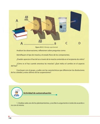 146
Analicen las observaciones, reflexionen sobre preguntas como:
Identifiquen el tipo de mezcla y el estado físico de los componentes.
¿Pueden apreciar el haz de luz a través de la mezcla contenida en el recipiente de vidrio?
¿Cómo es el haz cuando atraviesa las mezclas? ¿Qué indica el cambio en el aspecto
del haz?
Concluyan con el grupo, ¿cuáles son las características que diferencian las disoluciones
de los coloides y estos últimos de las suspensiones?
1. Analiza cada uno de los planteamientos, y escribe tu argumento si estás de acuerdo o
no con el mismo.
Figura 20.12. Montaje experimental.Figura 20.12. Montaje experimental.
Actividad de autoevaluación
 
