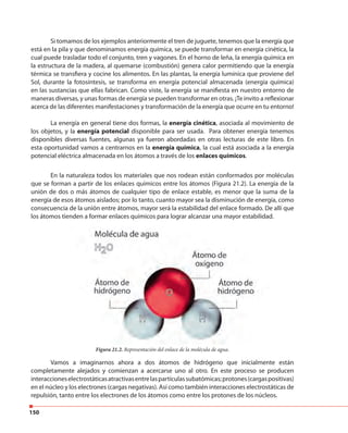 150
Si tomamos de los ejemplos anteriormente el tren de juguete, tenemos que la energía que
está en la pila y que denominamos energía química, se puede transformar en energía cinética, la
cual puede trasladar todo el conjunto, tren y vagones. En el horno de leña, la energía química en
la estructura de la madera, al quemarse (combustión) genera calor permitiendo que la energía
térmica se transfiera y cocine los alimentos. En las plantas, la energía lumínica que proviene del
Sol, durante la fotosíntesis, se transforma en energía potencial almacenada (energía química)
en las sustancias que ellas fabrican. Como viste, la energía se manifiesta en nuestro entorno de
maneras diversas, y unas formas de energía se pueden transformar en otras. ¡Te invito a reflexionar
acerca de las diferentes manifestaciones y transformación de la energía que ocurre en tu entorno!
La energía en general tiene dos formas, la energía cinética, asociada al movimiento de
los objetos, y la energía potencial disponible para ser usada. Para obtener energía tenemos
disponibles diversas fuentes, algunas ya fueron abordadas en otras lecturas de este libro. En
esta oportunidad vamos a centrarnos en la energía química, la cual está asociada a la energía
potencial eléctrica almacenada en los átomos a través de los enlaces químicos.
En la naturaleza todos los materiales que nos rodean están conformados por moléculas
que se forman a partir de los enlaces químicos entre los átomos (Figura 21.2). La energía de la
unión de dos o más átomos de cualquier tipo de enlace estable, es menor que la suma de la
energía de esos átomos aislados; por lo tanto, cuanto mayor sea la disminución de energía, como
consecuencia de la unión entre átomos, mayor será la estabilidad del enlace formado. De allí que
los átomos tienden a formar enlaces químicos para lograr alcanzar una mayor estabilidad.
Figura 21.2. Representación del enlace de la molécula de agua.
Vamos a imaginarnos ahora a dos átomos de hidrógeno que inicialmente están
completamente alejados y comienzan a acercarse uno al otro. En este proceso se producen
interaccioneselectrostáticasatractivasentrelaspartículassubatómicas;protones(cargaspositivas)
en el núcleo y los electrones (cargas negativas). Así como también interacciones electrostáticas de
repulsión, tanto entre los electrones de los átomos como entre los protones de los núcleos.
 