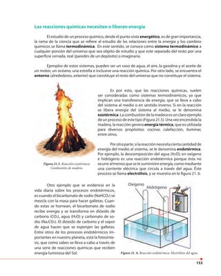 153
Las reacciones químicas necesitan o liberan energía
El estudio de un proceso químico, desde el punto vista energético, es de gran importancia,
la rama de la ciencia que se refiere al estudio de las relaciones entre la energía y los cambios
químicos se llama termodinámica. En este sentido, se conoce como sistema termodinámico a
cualquier porción del universo que sea objeto de estudio y que este separado del resto por una
superficie cerrada, real (paredes de un depósito) o imaginaria.
Ejemplos de estos sistemas, pueden ser un vaso de agua, el aire, la gasolina y el aceite de
un motor, un océano, una estrella e inclusive una reacción química. Por otro lado, se encuentra el
entorno (alrededores, exterior) que constituye el resto del universo que no constituye el sistema.
Ejemplos de estos sistemas, pueden ser un vaso de agua, el aire, la gasolina y el aceite de
un motor, un océano, una estrella e inclusive una reacción química. Por otro lado, se encuentra el
entorno (alrededores, exterior) que constituye el resto del universo que no constituye el sistema.
Es por esto, que las reacciones químicas, suelen
ser consideradas como sistemas termodinámicos, ya que
implican una transferencia de energía, que se lleva a cabo
del sistema al medio o en sentido inverso. Si en la reacción
se libera energía del sistema al medio, se le denomina
exotérmica.Lacombustióndelamaderaesunclaroejemplo
deunprocesodeestetipo(Figura21.5).Unavezencendidala
madera, la reacción genera energía térmica, que es utilizada
para diversos propósitos: cocinar, calefacción, iluminar,
entre otros.
Figura 21.5. Reacción exotérmica:
Combustión de madera.
Porotraparte,silareacciónnecesitaciertacantidadde
energía del medio al sistema, se le denomina endotérmica.
Por ejemplo, la descomposición del agua (H2O); en oxígeno
e hidrógeno es una reacción endotérmica porque ésta no
ocurre al menos que se le suministre energía, como mediante
una corriente eléctrica que circula a través del agua. Éste
proceso se llama electrólisis, y se muestra en la figura 21. 6.
Otro ejemplo que se evidencia en la
vida diaria sobre los procesos endotérmicos,
es cuando el bicarbonato de sodio (NaHCO3) se
mezcla con la masa para hacer galletas. Cuan-
do estas se hornean, el bicarbonato de sodio
recibe energía y se transforma en dióxido de
carbono (CO2), agua (H2O) y carbonato de so-
dio (Na2CO3). El dióxido de carbono y el vapor
de agua hacen que se esponjen las galletas.
Entre otros de los procesos endotérmicos im-
portantes en nuestro planeta, está la fotosínte-
sis, que como sabes se lleva a cabo a través de
una serie de reacciones químicas que reciben
energía luminosa del Sol. Figura 21. 6. Reacción endotérmica: Electrólisis del agua.
 