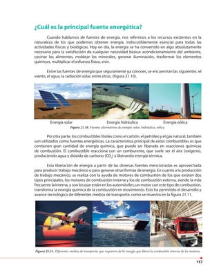 157
¿Cuál es la principal fuente energética?
Cuando hablamos de fuentes de energía, nos referimos a los recursos existentes en la
naturaleza de los que podemos obtener energía, indiscutiblemente esencial para todas las
actividades físicas y biológicas. Hoy en día, la energía se ha convertido en algo absolutamente
necesario para la satisfacción de cualquier necesidad básica: acondicionamiento del ambiente,
cocinar los alimentos, moldear los minerales, generar iluminación, trasformar los elementos
químicos, multiplicar el esfuerzo físico, vivir.
Entre las fuentes de energía que seguramente ya conoces, se encuentran las siguientes: el
viento, el agua, la radiación solar, entre otras, (Figura 21.10).
Energía solar Energía hidráulica Energía eólica
Figura 21.10. Fuentes alternativas de energía: solar, hidráulica, eólica.
Por otra parte, los combustibles fósiles como el carbón, el petróleo y el gas natural, también
son utilizados como fuentes energéticas. La característica principal de estos combustibles es que
contienen gran cantidad de energía química, que puede ser liberada en reacciones químicas
de combustión. El combustible reacciona con un comburente, que suele ser el aire (oxígeno),
produciendo agua y dióxido de carbono (CO2
) y liberando energía térmica.
Esta liberación de energía a partir de las diversas fuentes mencionadas es aprovechada
para producir trabajo mecánico o para generar otras formas de energía. En cuanto a la producción
de trabajo mecánico, se realiza con la ayuda de motores de combustión de los que existen dos
tipos principales, los motores de combustión interna y los de combustión externa, siendo la más
frecuente la interna, y son los que están en los automóviles; un motor con este tipo de combustión,
transforma la energía química de la combustión en movimiento. Esto ha permitido el desarrollo y
avance tecnológico de diferentes medios de transporte, como se muestra en la figura 21.11.
Figura 21.11. Diferentes medios de transporte, que requieren de la energía que libera la combustión interna de los motores.
 