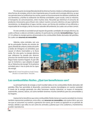 158
Porotraparte,laenergíaliberadadesdelasdiversasfuentescitadasesutilizadaparagenerar
otras formas de energías; entre la más importante para el mundo está la energía eléctrica, ya que
nos permite tener luz artificial por las noches, poner en funcionamiento los distintos artefactos de
uso doméstico, y facilitar la realización de distintas actividades a gran escala, como la industria,
el transporte, las comunicaciones, entre muchas otras. Recuerda que disminuir el consumo de
productos innecesarios para el buen vivir, reducir nuestro consumo eléctrico a la que realmente
necesitamos, no desperdiciar el agua, reciclar, reusar, son formas de contribuir al uso eficiente y
responsable de la energía y de los recursos naturales del ambiente, los cuales son un bien común.
En este sentido, la sociedad actual requiere de grandes cantidades de energía eléctrica, las
cuales se llevan a cabo en centrales o plantas. En particular las centrales termoeléctricas, (Figura
21.12) utilizan la energía química almacenada en los combustibles fósiles derivados del petróleo,
los cuales son recursos no renovables.
Además, estas centrales, son una
de las principales fuentes de emisión de
gases;dióxidodecarbono,óxidosdeazufre
y óxidos de nitrógeno a la atmósfera, que
causan el efecto invernadero y la lluvia
ácida. Por otra parte, la energía eléctrica
que utilizamos ha pasado por diversos
procesos de transformación antes de que
llegue hasta nuestros hogares. Es por ello
que te invitamos a que adoptes el papel
de un“detective de energía”. En la próxima
actividad para ir tras la pista de los tipos
de energía
Figura 21.12. Central Termoeléctrica Josefa Camejo,
ubicada en el estado Falcón. Venezuela.
Los combustibles fósiles. ¿Qué tan beneficiosos son?
La principal fuente de energía a nivel mundial radica en los combustibles fósiles derivados del
petróleo. Ellos han permitido el desarrollo, crecimiento, avances tecnológicos en nuestra sociedad.
A través de la energía generada con ellos funcionan muchas industrias, se mueve el transporte;
automóviles, aviones, barcos, así como también tenemos muchos beneficios para las comunidades y
los hogares.
A pesar de los beneficios que estos combustibles fósiles tienen en nuestra sociedad, los mismos
también representan problemas, entre ellos, son recursos no renovables, esto quiere decir, que una
vez que se consumen no vuelven a generarse de nuevo, por lo tanto se agotarán en un periodo de
tiempo, debido a que ellos no son como los animales y plantas que si los cuidamos y mantenemos
pueden reproducirse.
 