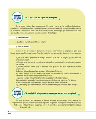 160
Tras la pista de los tipos de energías
¿Cómo dividir el agua en sus componentes más simples?
En tu hogar existen diversos aparatos eléctricos, y como se ha venido trabajando en
esta lectura su funcionamiento implica diversas transformaciones de energía. Es por esto que
te invitamos a reflexionar acerca de las trasformaciones de energía que son necesarias para
que puedas encender cualquier aparato eléctrico de tu hogar.
¿Qué necesitan?
• Cuaderno o una hoja en blanco y lápiz.
¿Cómo lo harán?
Indaguen los procesos de transformación que intervienen en el proceso para que
llegue la energía eléctrica al hogar. Para ello los invito a responder las siguientes interrogantes:
• ¿De qué planta proviene la energía eléctrica que llega al hogar? ¿Qué fuente de
energía emplea?
• ¿En qué otras formas de energía se emplean la energía eléctrica en diversos equipos
de tu casa?
• ¿Cuánta materia creen que se emplea para que una de esos aparatos funcione
una hora?
Indaguen sobre el uso de la energía en el hogar y reflexionen:
• ¿Cuánta energía se utiliza en el hogar en un día promedio? ¿Cómo pueden decidir si
utilizaron más o menos energía de la necesaria?
• ¿Cuánta energía utilizan los diferentes electrodomésticos de la casa?
Compartan los resultados con otros grupos y reflexionen al respecto. Por último:
• ¿Por qué hay que utilizar menos energía, es decir, solo la necesaria?
• ¿Qué hacen y qué podrían hacer para el uso eficiente y responsable de la energía?
En esta actividad te invitamos a formar equipos cooperativos para realizar un
experimento que les permita separar el agua en oxígeno e hidrógeno. Recuerda que cada
hidrógeno está unido a un oxígeno a través de un enlace químico, formando la molécula
de agua (H2O).
 
