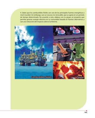 163
4. Sabes que los combustibles fósiles son una de las principales fuentes energéticas a
nivel mundial. Sin embargo, son un recurso no renovable, que se agota en un periodo
de tiempo determinado. De acuerdo a esto, elabora con tu grupo un proyecto que
permita generar energía eléctrica en tu comunidad basada en fuentes alternativas y
con una reducción del impacto sobre el ambiente.
 