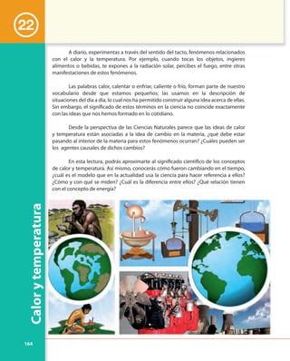 164
Calorytemperatura
A diario, experimentas a través del sentido del tacto, fenómenos relacionados
con el calor y la temperatura. Por ejemplo, cuando tocas los objetos, ingieres
alimentos o bebidas, te expones a la radiación solar, percibes el fuego, entre otras
manifestaciones de estos fenómenos.
Las palabras calor, calentar o enfriar, caliente o frío, forman parte de nuestro
vocabulario desde que estamos pequeños; las usamos en la descripción de
situaciones del día a día, lo cual nos ha permitido construir alguna idea acerca de ellas.
Sin embargo, el significado de estos términos en la ciencia no coincide exactamente
con las ideas que nos hemos formado en lo cotidiano.
Desde la perspectiva de las Ciencias Naturales parece que las ideas de calor
y temperatura están asociadas a la idea de cambio en la materia, ¿qué debe estar
pasando al interior de la materia para estos fenómenos ocurran? ¿Cuáles pueden ser
los agentes causales de dichos cambios?
En esta lectura, podrás aproximarte al significado científico de los conceptos
de calor y temperatura. Así mismo, conocerás cómo fueron cambiando en el tiempo,
¿cuál es el modelo que en la actualidad usa la ciencia para hacer referencia a ellos?
¿Cómo y con qué se miden? ¿Cuál es la diferencia entre ellos? ¿Qué relación tienen
con el concepto de energía?
22
 
