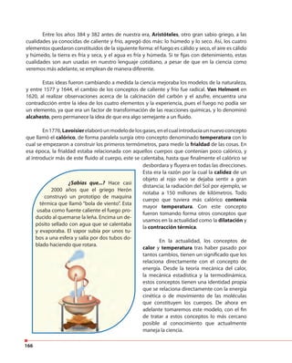 166
Entre los años 384 y 382 antes de nuestra era, Aristóteles, otro gran sabio griego, a las
cualidades ya conocidas de caliente y frío, agregó dos más: lo húmedo y lo seco. Así, los cuatro
elementos quedaron constituidos de la siguiente forma: el fuego es cálido y seco, el aire es cálido
y húmedo, la tierra es fría y seca, y el agua es fría y húmeda. Si te fijas con detenimiento, estas
cualidades son aun usadas en nuestro lenguaje cotidiano, a pesar de que en la ciencia como
veremos más adelante, se emplean de manera diferente.
Estas ideas fueron cambiando a medida la ciencia mejoraba los modelos de la naturaleza,
y entre 1577 y 1644, el cambio de los conceptos de caliente y frío fue radical. Van Helmont en
1620, al realizar observaciones acerca de la calcinación del carbón y el azufre, encuentra una
contradicción entre la idea de los cuatro elementos y la experiencia, pues el fuego no podía ser
un elemento, ya que era un factor de transformación de las reacciones químicas, y lo denominó
alcahesto, pero permanece la idea de que era algo semejante a un fluido.
En1776,Lavoisierelaboróunmodelodelosgases,enelcualintroducíaunnuevoconcepto
que llamó el calórico, de forma paralela surgía otro concepto denominado temperatura con lo
cual se empezaron a construir los primeros termómetros, para medir la frialdad de las cosas. En
esa época, la frialdad estaba relacionada con aquellos cuerpos que contenían poco calórico, y
al introducir más de este fluido al cuerpo, este se calentaba, hasta que finalmente el calórico se
¿Sabías que...? Hace casi
2000 años que el griego Herón
construyó un prototipo de maquina
térmica que llamó “bola de viento”. Esta
usaba como fuente caliente el fuego pro-
ducido al quemarse la leña. Encima un de-
pósito sellado con agua que se calentaba
y evaporaba. El vapor subía por unos tu-
bos a una esfera y salía por dos tubos do-
blado haciendo que rotara.
desbordara y fluyera en todas las direcciones.
Esta era la razón por la cual la calidez de un
objeto al rojo vivo se dejaba sentir a gran
distancia; la radiación del Sol por ejemplo, se
notaba a 150 millones de kilómetros. Todo
cuerpo que tuviera más calórico contenía
mayor temperatura. Con este concepto
fueron tomando forma otros conceptos que
usamos en la actualidad como la dilatación y
la contracción térmica.
En la actualidad, los conceptos de
calor y temperatura tras haber pasado por
tantos cambios, tienen un significado que los
relaciona directamente con el concepto de
energía. Desde la teoría mecánica del calor,
la mecánica estadística y la termodinámica,
estos conceptos tienen una identidad propia
que se relaciona directamente con la energía
cinética o de movimiento de las moléculas
que constituyen los cuerpos. De ahora en
adelante tomaremos este modelo, con el fin
de tratar a estos conceptos lo más cercano
posible al conocimiento que actualmente
maneja la ciencia.
blado haciendo que rotara.
 