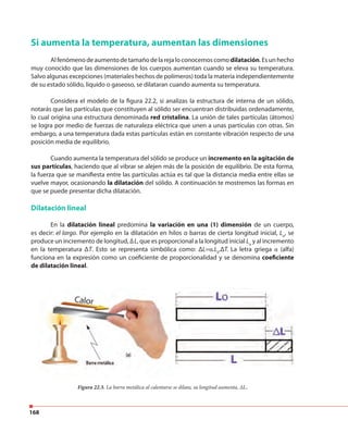 168
Si aumenta la temperatura, aumentan las dimensiones
Al fenómeno de aumento de tamaño de la reja lo conocemos comodilatación. Es un hecho
muy conocido que las dimensiones de los cuerpos aumentan cuando se eleva su temperatura.
Salvo algunas excepciones (materiales hechos de polímeros) toda la materia independientemente
de su estado sólido, liquido o gaseoso, se dilataran cuando aumenta su temperatura.
Considera el modelo de la figura 22.2, si analizas la estructura de interna de un sólido,
notarás que las partículas que constituyen al sólido ser encuentran distribuidas ordenadamente,
lo cual origina una estructura denominada red cristalina. La unión de tales partículas (átomos)
se logra por medio de fuerzas de naturaleza eléctrica que unen a unas partículas con otras. Sin
embargo, a una temperatura dada estas partículas están en constante vibración respecto de una
posición media de equilibrio.
Cuando aumenta la temperatura del sólido se produce un incremento en la agitación de
sus partículas, haciendo que al vibrar se alejen más de la posición de equilibrio. De esta forma,
la fuerza que se manifiesta entre las partículas actúa es tal que la distancia media entre ellas se
vuelve mayor, ocasionando la dilatación del sólido. A continuación te mostremos las formas en
que se puede presentar dicha dilatación.
Dilatación lineal
En la dilatación lineal predomina la variación en una (1) dimensión de un cuerpo,
es decir: el largo. Por ejemplo en la dilatación en hilos o barras de cierta longitud inicial, Lo
, se
produce un incremento de longitud, ∆L, que es proporcional a la longitud inicial Lo
y al incremento
en la temperatura ΔT. Esto se representa simbólica como: ΔL=α.L0
.ΔT. La letra griega α (alfa)
funciona en la expresión como un coeficiente de proporcionalidad y se denomina coeficiente
de dilatación lineal.
Figura 22.3. La barra metálica al calentarse se dilata, su longitud aumenta, ∆L.
 