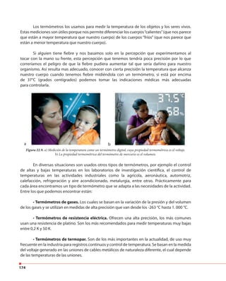 174
Los termómetros los usamos para medir la temperatura de los objetos y los seres vivos.
Estas mediciones son útiles porque nos permite diferenciar los cuerpos“calientes”(que nos parece
que están a mayor temperatura que nuestro cuerpo) de los cuerpos “fríos” (que nos parece que
están a menor temperatura que nuestro cuerpo).
Si alguien tiene fiebre y nos basamos solo en la percepción que experimentamos al
tocar con la mano su frente, esta percepción que tenemos tendría poca precisión por lo que
correríamos el peligro de que la fiebre pudiera aumentar tal que sería dañino para nuestro
organismo. Así resulta mas adecuado, conocer con cierta precisión la temperatura que alcanza
nuestro cuerpo cuando tenemos fiebre midiéndola con un termómetro, si está por encima
de 37°C (grados centígrados) podemos tomar las indicaciones médicas más adecuadas
para controlarla.
En diversas situaciones son usados otros tipos de termómetros, por ejemplo el control
de altas y bajas temperaturas en los laboratorios de investigación científica, el control de
temperaturas en las actividades industriales como la agrícola, aeronáutica, automotriz,
calefacción, refrigeración y aire acondicionado, metalurgia, entre otras. Prácticamente para
cada área encontramos un tipo de termómetro que se adapta a las necesidades de la actividad.
Entre los que podemos encontrar están:
• Termómetros de gases. Los cuales se basan en la variación de la presión y del volumen
de los gases y se utilizan en medidas de alta precisión que van desde los -263 °C hasta 1. 000 °C.
• Termómetros de resistencia eléctrica. Ofrecen una alta precisión, los más comunes
usan una resistencia de platino. Son los más recomendados para medir temperaturas muy bajas
entre 0,2 K y 50 K.
• Termómetros de termopar. Son de los más importantes en la actualidad, de uso muy
frecuente en la industria para registros continuos y control de temperatura. Se basan en la medida
del voltaje generado en las uniones de cables metálicos de naturaleza diferente, el cual depende
de las temperaturas de las uniones.
Figura 22.9. a) Medición de la temperatura como un termómetro digital, cuya propiedad termométrica es el voltaje.
b) La propiedad termométrica del termómetro de mercurio es el volumen.
ba
 