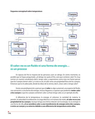 176
Esquema conceptual sobre temperatura
El calor: no es un fluido ni una forma de energía…
es un proceso
En épocas de frío la mayoría de las personas usan un abrigo. En cierto momento, es
posible que te hayas preguntado: ¿el abrigo me quita el frío, será que contiene calor? Es muy
común en nuestro vocabulario decir: tengo calor, y expresiones como esta nos hacen pensar
que los“cuerpos tienen calor”, y si esto es así, el calor sería una propiedad física de los cuerpos.
Entonces qué es lo adecuado, desde las ideas de la ciencia, decir: ¿hace calor o tengo calor?
Existe una predisposición a pensar que el calor es algo sustancial, una especie de fluído,
una sensación o una forma de energía, incluso llegamos a suponer que podemos meter calor
a los cuerpos o que los cuerpos contienen calor. La frase tengo calor, es un ejemplo de ello.
A diferencia de la temperatura, la energía, el volumen, la cantidad de materia, la
presión, la velocidad, la aceleración, la carga eléctrica o el número de moles, el calor no es una
propiedad de los cuerpos. Aunque tenga una íntima relación con la energía, no es energía ni
una forma de ella, el se considera calor a una transferencia de energía entre dos cuerpos,
o entre un cuerpo y su entorno debido a una diferencia de temperatura entre ellos.
 