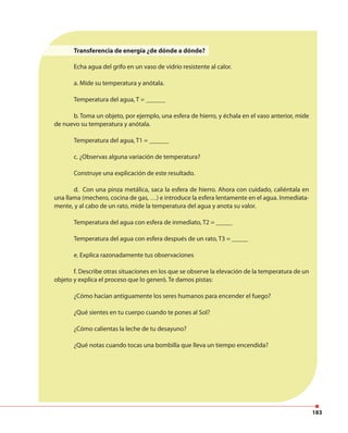 183
Transferencia de energía ¿de dónde a dónde?
Echa agua del grifo en un vaso de vidrio resistente al calor.
a. Mide su temperatura y anótala.
Temperatura del agua, T = ______
b. Toma un objeto, por ejemplo, una esfera de hierro, y échala en el vaso anterior, mide
de nuevo su temperatura y anótala.
Temperatura del agua, T1 = ______
c. ¿Observas alguna variación de temperatura?
Construye una explicación de este resultado.
d. Con una pinza metálica, saca la esfera de hierro. Ahora con cuidado, caliéntala en
una llama (mechero, cocina de gas, …) e introduce la esfera lentamente en el agua. Inmediata-
mente, y al cabo de un rato, mide la temperatura del agua y anota su valor.
Temperatura del agua con esfera de inmediato, T2 = _____
Temperatura del agua con esfera después de un rato, T3 = _____
e. Explica razonadamente tus observaciones
f. Describe otras situaciones en los que se observe la elevación de la temperatura de un
objeto y explica el proceso que lo generó. Te damos pistas:
¿Cómo hacían antiguamente los seres humanos para encender el fuego?
¿Qué sientes en tu cuerpo cuando te pones al Sol?
¿Cómo calientas la leche de tu desayuno?
¿Qué notas cuando tocas una bombilla que lleva un tiempo encendida?
 