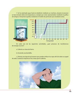 185
7. Se ha calentado agua hasta la ebullición mediante un mechero, durante el proceso
se han tomado datos de temperatura y energía que verás representados mediante la gráfica
de la figura. Interpreta la grafica mediante el modelo de partículas que estudiaste antes.
En cada una de las siguientes actividades, ¿qué procesos de transferencia
de energía ocurren?
a. Calienta un clavo de hierro.
b. Enciende una bombilla.
c. Orienta una lupa de tal manera que puedas enfocar los rayos del Sol sobre un papel
de seda. Cuando te expones al Sol, notas que te calienta.
 