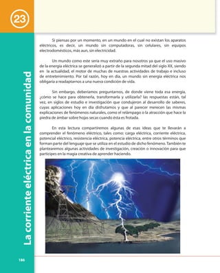 186
Lacorrienteeléctricaenlacomunidad
23
Si piensas por un momento, en un mundo en el cual no existan los aparatos
eléctricos, es decir, un mundo sin computadoras, sin celulares, sin equipos
electrodomésticos, más aun, sin electricidad.
Un mundo como este sería muy extraño para nosotros ya que el uso masivo
de la energía eléctrica se generalizó a partir de la segunda mitad del siglo XX, siendo
en la actualidad, el motor de muchas de nuestras actividades de trabajo e incluso
de entretenimiento. Por tal razón, hoy en día, un mundo sin energía eléctrica nos
obligaría a readaptarnos a una nueva condición de vida.
Sin embargo, deberíamos preguntarnos, de donde viene toda esa energía,
¿cómo se hace para obtenerla, transformarla y utilizarla? las respuestas están, tal
vez, en siglos de estudio e investigación que condujeron al desarrollo de saberes,
cuyas aplicaciones hoy en día disfrutamos y que al parecer merecen las mismas
explicaciones de fenómenos naturales, como el relámpago o la atracción que hace la
piedra de ámbar sobre hojas secas cuando ésta es frotada.
En esta lectura compartiremos algunas de esas ideas que te llevarán a
comprender el fenómeno eléctrico, tales como: carga eléctrica, corriente eléctrica,
potencial eléctrico, resistencia eléctrica, potencia eléctrica, entre otros términos que
forman parte del lenguaje que se utiliza en el estudio de dicho fenómeno. También te
plantearemos algunas actividades de investigación, creación o innovación para que
participes en la magia creativa de aprender haciendo.
 