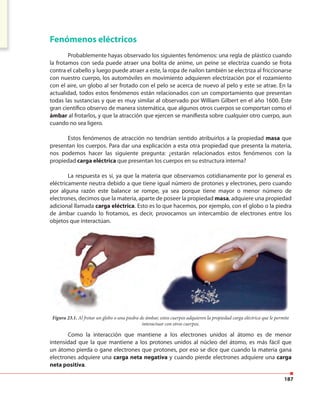 187
Fenómenos eléctricos
Probablemente hayas observado los siguientes fenómenos: una regla de plástico cuando
la frotamos con seda puede atraer una bolita de anime, un peine se electriza cuando se frota
contra el cabello y luego puede atraer a este, la ropa de nailon también se electriza al friccionarse
con nuestro cuerpo, los automóviles en movimiento adquieren electrización por el rozamiento
con el aire, un globo al ser frotado con el pelo se acerca de nuevo al pelo y este se atrae. En la
actualidad, todos estos fenómenos están relacionados con un comportamiento que presentan
todas las sustancias y que es muy similar al observado por William Gilbert en el año 1600. Este
gran científico observo de manera sistemática, que algunos otros cuerpos se comportan como el
ámbar al frotarlos, y que la atracción que ejercen se manifiesta sobre cualquier otro cuerpo, aun
cuando no sea ligero.
Estos fenómenos de atracción no tendrían sentido atribuirlos a la propiedad masa que
presentan los cuerpos. Para dar una explicación a esta otra propiedad que presenta la materia,
nos podemos hacer las siguiente pregunta: ¿estarán relacionados estos fenómenos con la
propiedad carga eléctrica que presentan los cuerpos en su estructura interna?
La respuesta es sí, ya que la materia que observamos cotidianamente por lo general es
eléctricamente neutra debido a que tiene igual número de protones y electrones, pero cuando
por alguna razón este balance se rompe, ya sea porque tiene mayor o menor número de
electrones, decimos que la materia, aparte de poseer la propiedad masa, adquiere una propiedad
adicional llamada carga eléctrica. Esto es lo que hacemos, por ejemplo, con el globo o la piedra
de ámbar cuando lo frotamos, es decir, provocamos un intercambio de electrones entre los
objetos que interactúan.
Figura 23.1. Al frotar un globo o una piedra de ámbar, estos cuerpos adquieren la propiedad carga eléctrica que le permite
interactuar con otros cuerpos.
Como la interacción que mantiene a los electrones unidos al átomo es de menor
intensidad que la que mantiene a los protones unidos al núcleo del átomo, es más fácil que
un átomo pierda o gane electrones que protones, por eso se dice que cuando la materia gana
electrones adquiere una carga neta negativa y cuando pierde electrones adquiere una carga
neta positiva.
 