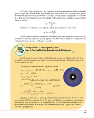 189
Fue Charles Coulomb quien en 1785, estableció la naturaleza de esa interacción, señalando
que las cargas eléctricas se atraen o se repelen en la línea que las une, con una fuerza que es
directamente proporcional al producto de las cargas e inversamente proporcional al cuadrado
de la distancia. Matemáticamente, la intensidad de la fuerza eléctrica se puede representar de la
siguiente manera:
1 2
2e
K q q
F
d
⋅ ⋅
=
Siendo K la constante de permeabilidad eléctrica en el vacío y su valor es de:
2
9
2
9 10
N m
K
c
⋅
= ⋅
Debido esta fuerza eléctrica, podemos darle explicación a los niveles de organización de
la materia en átomos, moléculas, células, tejidos, otros. Que forman parte de la mayoría de las
estructuras, físicas, químicas y biológicas conocidas.
Comparemos la fuerza gravitacional
con la fuerza eléctrica de un átomo de hidrógeno
Consideremos el modelo de átomo de hidrógeno propuesto por el físico danés Niels Bohr,
formado por un núcleo que tiene un protón y un neutrón y que alrededor del núcleo se mueve de
forma circular un electrón.
Considerando para ese átomo los siguientes valores:
Se puede apreciar que la fuerza gravitacional es significativamente de menor valor
comparada con la fuerza eléctrica. Es por ello que se considera de acuerdo a este modelo, que
la fuerza que hace que el electrón se mueva alrededor del núcleo es la fuerza eléctrica. Es
este sentido se afirma que en el mundo de las pequeñas partículas cargadas es la fuerza
eléctrica la que gobierna.
27
1,67 10 3,34 10proton neutron nucleom m kg m− −
= = ⋅ → = ⋅ kg27
31
9,11 10electronm kg−
= ⋅
19
1,6 10electron protonq q C−
= = ⋅
11
5 10r m−
= ⋅ , radio promedio del átomo de hidrógeno.
( )
2
11 27 39
2
47
211
6,67 10 1,67 10 3,34 10
1,48 10
5 10
G
N m
kg kg
kg
F N
m
− − −
−
−
⋅
⋅ ⋅ ⋅ ⋅ ⋅
= = ⋅
⋅
( )
2
9 19 19
2
7
211
9 10 1,6 10 1,6 10
0,92 10
5 10
e
N m
C C
CF N
m
− −
−
−
⋅
⋅ ⋅ ⋅ ⋅ ⋅
= = ⋅
⋅
 