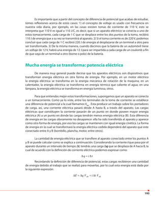 193
Es importante que a partir del concepto de diferencia de potencial que acabas de estudiar,
tomes reflexiones acerca de estos casos: 1) el concepto de voltaje es usado con frecuencia en
nuestra vida diaria, por ejemplo, en las casas existen tomas de corriente de 110 V, esto se
interpreta que 110 V es igual a 110 J/C, es decir, que si un aparato eléctrico se conecta a uno de
estos tomacorriente, cada carga de 1 C que se desplace entre los dos puntos de la toma, recibirá
110 J de energía que a su vez se transmitirá al aparato. 2) Si el toma corriente es de 220V, podemos
concluir que cada carga de 1 C recibirá 220 J de energía al desplazarse de un terminal a otro para
ser transformada. 3) De la misma manera, cuando decimos que la batería de un automóvil tiene
un voltaje de 12 V, habrá una energía de 12 J para ser impartida a cada carga de un coulomb a fin
de que vaya de un terminal a otro (borne o polo) de la batería.
Mucha energía se transforma: potencia eléctrica
De manera muy general puede decirse que los aparatos eléctricos son dispositivos que
transforman energía eléctrica en otra forma de energía. Por ejemplo, en un motor eléctrico
la energía eléctrica se transforma en la energía mecánica de rotación de la maquina; en un
calentador, la energía eléctrica se transforma en energía térmica que caliente el agua; en una
lámpara, la energía eléctrica se transforma en energía luminosa, otros.
Para que entiendas mejor estas transformaciones, supongamos que un aparato se conecta
a un tomacorriente. Como ya lo viste, entre los terminales de la toma de corriente se establece
una diferencia de potencial a la cual llamamos VAB
. Esta produce un trabajo sobre los portadores
de carga, así, una corriente eléctrica pasará desde A hasta B, a través del aparato. Las cargas
eléctricas que constituyen la corriente pasarán de un punto en donde poseen mayor energía
eléctrica (A) a un punto en donde las cargas tendrán menos energía eléctrica (B). Esta diferencia
de energía en las cargas obviamente no desaparece: ella ha sido transferida al aparato y aparece
como otra forma de energía, por eso las cargas se mantienen con igual energía cinética. La forma
de energía en la cual se transformará la energía eléctrica cedida dependerá del aparato que este
conectado entre A y B (bombillo, plancha, motor, entre otros).
La cantidad de energía eléctrica que se transfiere al aparato conectado entre los puntos A
y B se puede calcular como se explica a continuación. Considerando la corriente i que pasa por el
aparato durante un intervalo de tiempo ∆t, tendrás una carga Δq que se desplaza de A hacia B, la
cual de acuerdo con la definición de corriente eléctrica podemos expresar como:
Recordando la definición de diferencia de potencial, estas cargas recibieron una cantidad
de energía debido al trabajo que se realizó para moverlas, por lo cual esta energía está dada por
la siguiente expresión:
q i t∆ = ∆
AB ABE q V i t V∆ = ∆ = ∆
 