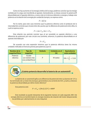 194
Como no hay aumento en la energía cinética de la carga, podemos concluir que la energía
recibida por la carga será transferida al aparato. Generalmente, se desea conocer la potencia P,
desarrollada por el aparato eléctrico, y como viste en la lectura referente a energía y trabajo esta
potencia es la relación de la energía por unidad de tiempo y se expresa como:
P E t= ∆ ∆
Por lo tanto, para este caso tenemos que la potencia eléctrica sería el producto de la
intensidad de corriente que circula entre dos puntos por la diferencia de potencial entre ellos, lo
cual se expresa como:
P i= ∆ t ABV ∆ t ABiV=
Esta relación nos permite concluir que al ser sometido un aparato eléctrico a una
diferencia de potencial, por este circula una corriente, entonces, la potencia desarrollada en el
aparato está dada por:
ABP iV=
De acuerdo con esta expresión tenemos que la potencia eléctrica tiene las misma
unidades indicadas en lecturas previas para potencia, que es:
Nombre de la
magnitud física
Tipo de
magnitud
Símbolo Unidades en el
(SI)
Equivalencia
entre unidades
Potencia
eléctrica
Escalar
(un número más
una unidad física)
P W (vatio) 1W= 1 = 1.V.A
J
s
La batería de un automóvil aplica una diferencia de potencial entre sus bornes de 12V, a
los terminales de su motor de arranque, generándose una corriente de 50 A. ¿Cuál es, entonces
la potencia desarrollada por dicho motor eléctrico?
Esta potencia será:
Este resultado se puede interpretar de la siguiente manera: en cada segundo, 600 J de
energía eléctrica se transformarán en energía mecánica de rotación del motor (despreciando
las pérdidas por calentamiento en esta máquina)
¿Cuánta potencia desarrolla la batería de un automóvil?
( ) ( )50 12 600ABP iV A V W= = ⋅ =
 