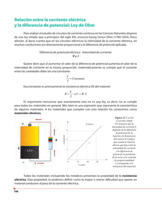 196
Relación entre la corriente eléctrica
y la diferencia de potencial: Ley de Ohm
Para realizar el estudio de circuitos de corriente continua en las Ciencias Naturales dispone
de una ley simple, que a principios del siglo XIX, enunció Georg Simon Ohm (1789-1854), físico
alemán, al darse cuenta que en los circuitos eléctricos la intensidad de la corriente eléctrica, en
muchos conductores era directamente proporcional a la diferencia de potencial aplicada.
Diferencia de potencial eléctrico intensidad de corriente
V α I
Quiere decir que al aumentar el valor de la diferencia de potencial aumenta el valor de la
intensidad de corriente en la misma proporción, matemáticamente se cumple que el cociente
entre las cantidades debe ser una constante:
Esa constante es precisamente la resistencia eléctrica (R) del material:
Es importante mencionar que exactamente esta no es una ley, es decir, no se cumple
para todos los materiales en general. Más bien es una expresión que representa la característica
de algunos materiales. A los materiales que cumplen con esta relación los conocemos como
materiales óhmicos.
V
Constante
I
=
V
R V R I
I
= → = ⋅
Figura 23.7. a) En
el circuito simple
CC tenemos que la
intensidad de corriente I,
depende de la diferencia
de potencial de la
batería y la Resistencia
del resistor b) Grafica
que señala la relación
directa que hay entre la
intensidad de corriente
y la diferencia de
potencial, la pendiente
de la recta es la contante
de proporcionalidad
y corresponde a la
resistencia del material.
Todos los materiales incluyendo los metálicos presentan la propiedad de la resistencia
eléctrica. Esta propiedad, la podemos definir como la mayor o menor dificultad que opone un
material conductor al paso de la corriente eléctrica.
 