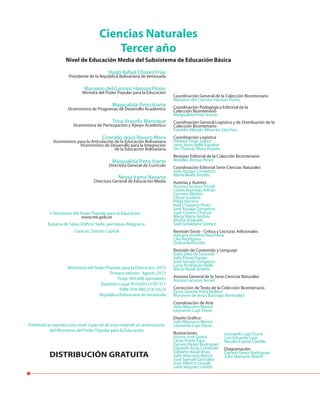 Hugo Rafael Chávez Frías
Presidente de la República Bolivariana de Venezuela
Maryann del Carmen Hanson Flores
Ministra del Poder Popular para la Educación
Maigualida Pinto Iriarte
Viceministra de Programas de Desarrollo Académico
Trina Aracelis Manrique
Viceministra de Participación y Apoyo Académico
Conrado Jesús Rovero Mora
Viceministro para la Articulación de la Educación Bolivariana
Viceministro de Desarrollo para la Integración
de la Educación Bolivariana
Maigualida Pinto Iriarte
Directora General de Currículo
Neysa Irama Navarro
Directora General de Educación Media
Ciencias Naturales
Tercer año
Nivel de Educación Media del Subsistema de Educación Básica
Prohibida la reproducción total o parcial de este material sin autorización
del Ministerio del Poder Popular para la Educación
DISTRIBUCIÓN GRATUITA
Ministerio del Poder Popular para la Educación
www.me.gob.ve
Esquina de Salas, Edificio Sede, parroquia Altagracia,
Caracas, Distrito Capital
©
Ministerio del Poder Popular para la Educación, 2012
Primera edición: Agosto 2012
Tiraje: 450.000 ejemplares
Depósito Legal: lf51620123701317
ISBN: 978-980-218-332-6
República Bolivariana de Venezuela
Coordinación General de la Colección Bicentenario
Maryann del Carmen Hanson Flores
Coordinación Pedagógica Editorial de la
Colección Bicentenario
Maigualida Pinto Iriarte
Coordinación General Logística y de Distribución de la
Colección Bicentenario
Franklin Alfredo Albarrán Sánchez
Coordinación Logística
Hildred Tovar Juárez
Jairo Jesús Bello Irazabal
Jan Thomas Mora Rujano
Revisión Editorial de la Colección Bicentenario
Norelkis Arroyo Pérez
Coordinación Editorial Serie Ciencias Naturales
José Azuaje Camperos
María Maite Andrés
Autoras y Autores
Aurora Lacueva Teruel
Carlos Buitrago Volcán
Carmen Álvarez
Gloria Guilarte
Hilda Herrera
Itzel Chaparro Pérez
José Azuaje Camperos
Juan Linares Chacoa
María Maite Andrés
Mirtha Andrade
Said Geraldyne Gómez
Revisión Socio - Crítica y Lecturas Adicionales
Adriana Josefina Marchena
Lilia Rodríguez
DubraskaTorcatti
Revisión de Contenido y Lenguaje
Dalia Diez de Tancredi
Julia Flores Espejo
José Azuaje Camperos
Luisa Rodríguez Bello
María Maite Andrés
Asesora General de la Serie Ciencias Naturales
Aurora Lacueva Teruel
Corrección de Texto de la Colección Bicentenario
Doris Janette Peña Molero
Marytere de Jesús Buitrago Bermúdez
Coordinación de Arte
Julio Marcano Marini
Leonardo Lupi Durre
Diseño Gráfico
Julio Marcano Marini
Leonardo Lupi Durre
Ilustraciones
Arturo José Goitía
César Ponte Egui
Darwin Yánez Rodríguez
Eduardo Arias Contreras
Gilberto Abad Vivas
Julio Marcano Marini
José Samuel González
José Alberto Lostalé
Leidi Vásquez Liendo
Leonardo Lupi Durre
Luis Eduardo Lupi
Nicolás Espitia Castillo
Diagramación
Darwin Yánez Rodríguez
Julio Marcano Marini
 