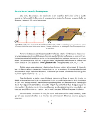 201
Asociación en paralelo de receptores
Otra forma de conectar a las resistencias es en paralelo o derivación, como se puede
apreciar en la figura 23.10. Ejemplos de estas asociaciones son los faros de un automóvil y las
lámparas y aparatos eléctricos de una casa.
Figura 23.10. (a) Esquema de un circuito de bombillos (resistencias) en paralelo. La corriente que pasa por cada una de ellas
es distinta, contrario al caso de la asociación en serie, y depende la resistencia. (b) Dos lámparas conectadas en paralelo, con
un interruptor.
A diferencia de algunas instalaciones de bombillos del arbolito navideño, que al desconec-
tar una se apagan las otras debido a que el circuito quedo“abierto”, los faros de un automóvil fun-
cionan de manera independiente, es decir, si uno se daña el otro continúa iluminando; lo mismo
ocurre con las lámparas de una casa, si apagas una no surge ningún efecto sobre las demás. Esto
ocurre porque en cada resistencia el voltaje es el mismo e independiente, así: 1 2 3 .tV V V V= = =
Debido a que cada resistencia esta sometida al mismo voltaje, la intensidad de corriente
que circula por cada uno dependerá de su resistencia; por la resistencia de menor valor circulará
la corriente de mayor intensidad. Por tanto, la corriente que entra al paralelo se distribuye, y esto
se puede expresar como: 1 2 3.I I I I= + +
Esta distribución se debe a que el flujo de electrones al llegar al punto del circuito en
donde se realiza la conexión de las resistencias (nodo) se divide dependiendo de la resistencia
en cada línea. Análogamente a este fenómeno podemos pensar en una conexión de tuberías por
donde fluye agua. Si la conexión no encuentra ningún impedimento el flujo de agua viajara sin
interrupción ni desviación con el mismo caudal, pero si las tuberías se encuentran conectadas a un
codo que las divida en dos, tres, cuatro… secciones la intensidad del flujo de agua se distribuirá.
Tal como en las conexiones en serie, de lo que leíste en la sección de ley de ohm, y dado
que en cada receptor el voltaje es el mismo y las corrientes son diferentes, tenemos que para
cada uno:
V
l
R
=
a b
 