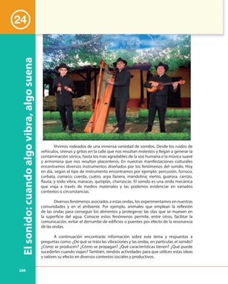 206
Elsonido:cuandoalgovibra,algosuena
24
Vivimos rodeados de una inmensa variedad de sonidos. Desde los ruidos de
vehículos, sirenas y gritos en la calle que nos resultan molestos y llegan a generar la
contaminación sónica, hasta los más agradables de la voz humana o la música suave
y armoniosa que nos resultan placenteros. En nuestras manifestaciones culturales
encontramos diversos instrumentos diseñados por los fenómenos del sonido. Hoy
en día, según el tipo de instrumento encontramos por ejemplo: percusión, furruco,
curbata, cumaco; cuerda, cuatro, arpa llanera, mandolina; viento, guarura, carrizo,
flauta; y todo vibra, maracas, quitiplás, charrascas. El sonido es una onda mecánica
que viaja a través de medios materiales y las podemos evidenciar en variados
contextos o circunstancias.
Diversos fenómenos asociados a estas ondas, los experimentamos en nuestras
comunidades y en el ambiente. Por ejemplo, animales que emplean la reflexión
de las ondas para conseguir los alimentos y protegerse; las olas que se mueven en
la superficie del agua. Conocer estos fenómenos permite, entre otros, facilitar la
comunicación, evitar el derrumbe de edificios o puentes por efecto de la resonancia
de las ondas.
A continuación encontrarás información sobre este tema y respuestas a
preguntas como: ¿De qué se trata las vibraciones y las ondas, en particular, el sonido?
¿Cómo se producen? ¿Cómo se propagan? ¿Qué características tienen? ¿Qué puede
sucederles cuando viajan? También, tendrás actividades para que utilices estas ideas
y valores su efecto en diversos contextos sociales y productivos.
 