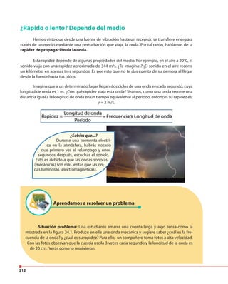 212
¿Rápido o lento? Depende del medio
Hemos visto que desde una fuente de vibración hasta un receptor, se transfiere energía a
través de un medio mediante una perturbación que viaja, la onda. Por tal razón, hablamos de la
rapidez de propagación de la onda.
Esta rapidez depende de algunas propiedades del medio. Por ejemplo, en el aire a 20°C, el
sonido viaja con una rapidez aproximada de 344 m/s. ¿Te imaginas? ¡El sonido en el aire recorre
un kilómetro en apenas tres segundos! Es por esto que no te das cuenta de su demora al llegar
desde la fuente hasta tus oídos.
Imagina que a un determinado lugar llegan dos ciclos de una onda en cada segundo, cuya
longitud de onda es 1 m. ¿Con qué rapidez viaja esta onda? Veamos, como una onda recorre una
distancia igual a la longitud de onda en un tiempo equivalente al período, entonces su rapidez es:
v = 2 m/s.
¿Sabías que...?
Durante una tormenta eléctri-
ca en la atmósfera, habrás notado
que primero ves el relámpago y unos
segundos después, escuchas el sonido.
Esto es debido a que las ondas sonoras
(mecánicas) son más lentas que las on-
das luminosas (electromagnéticas).
Situación problema: Una estudiante amarra una cuerda larga y algo tensa como la
mostrada en la figura 24.1. Produce en ella una onda mecánica y sugiere saber ¿cuál es la fre-
cuencia de la onda? y ¿cuál es su rapidez? Para ello, un compañero toma fotos a alta velocidad.
Con las fotos observan que la cuerda oscila 3 veces cada segundo y la longitud de la onda es
de 20 cm. Verás como lo resolvieron.
Aprendamos a resolver un problema
 